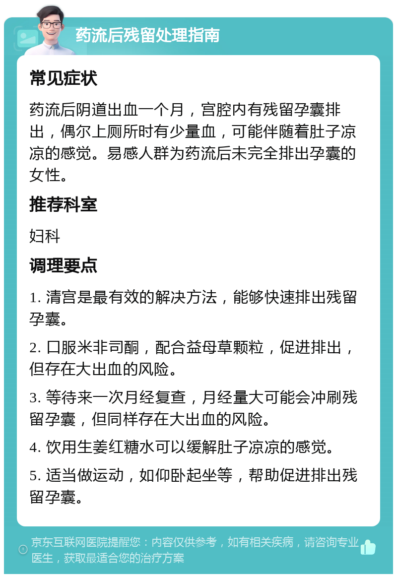 药流后残留处理指南 常见症状 药流后阴道出血一个月，宫腔内有残留孕囊排出，偶尔上厕所时有少量血，可能伴随着肚子凉凉的感觉。易感人群为药流后未完全排出孕囊的女性。 推荐科室 妇科 调理要点 1. 清宫是最有效的解决方法，能够快速排出残留孕囊。 2. 口服米非司酮，配合益母草颗粒，促进排出，但存在大出血的风险。 3. 等待来一次月经复查，月经量大可能会冲刷残留孕囊，但同样存在大出血的风险。 4. 饮用生姜红糖水可以缓解肚子凉凉的感觉。 5. 适当做运动，如仰卧起坐等，帮助促进排出残留孕囊。