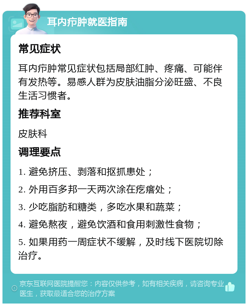 耳内疖肿就医指南 常见症状 耳内疖肿常见症状包括局部红肿、疼痛、可能伴有发热等。易感人群为皮肤油脂分泌旺盛、不良生活习惯者。 推荐科室 皮肤科 调理要点 1. 避免挤压、剥落和抠抓患处； 2. 外用百多邦一天两次涂在疙瘩处； 3. 少吃脂肪和糖类，多吃水果和蔬菜； 4. 避免熬夜，避免饮酒和食用刺激性食物； 5. 如果用药一周症状不缓解，及时线下医院切除治疗。