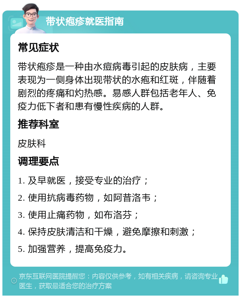 带状疱疹就医指南 常见症状 带状疱疹是一种由水痘病毒引起的皮肤病，主要表现为一侧身体出现带状的水疱和红斑，伴随着剧烈的疼痛和灼热感。易感人群包括老年人、免疫力低下者和患有慢性疾病的人群。 推荐科室 皮肤科 调理要点 1. 及早就医，接受专业的治疗； 2. 使用抗病毒药物，如阿昔洛韦； 3. 使用止痛药物，如布洛芬； 4. 保持皮肤清洁和干燥，避免摩擦和刺激； 5. 加强营养，提高免疫力。