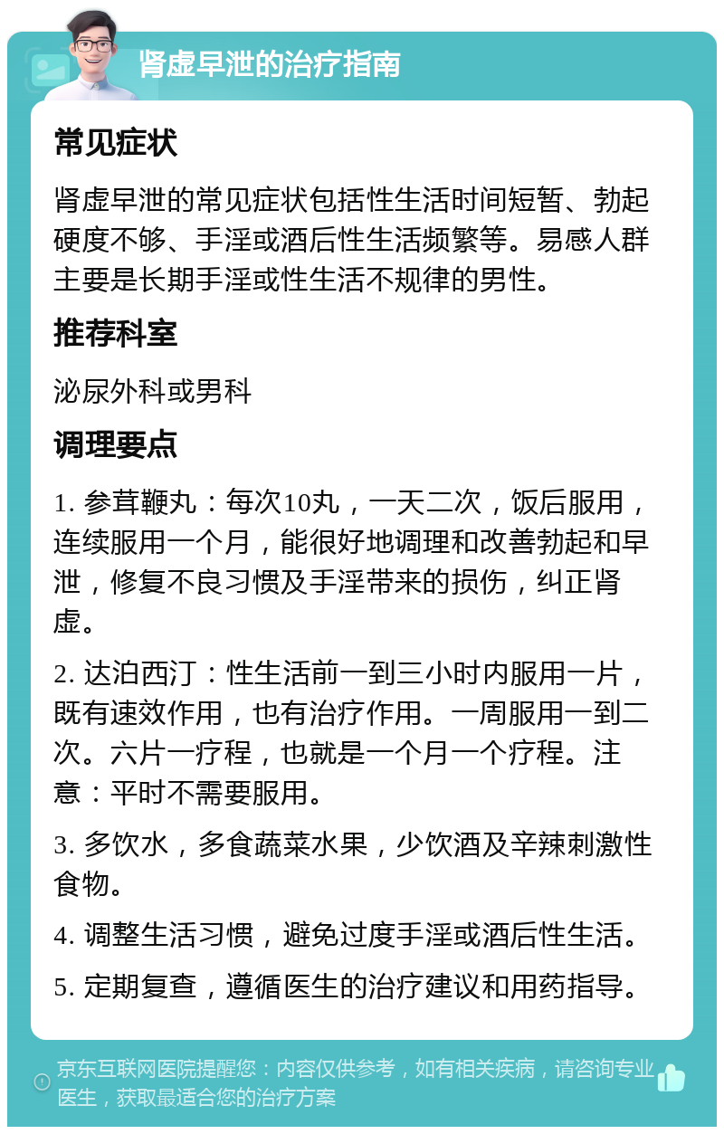 肾虚早泄的治疗指南 常见症状 肾虚早泄的常见症状包括性生活时间短暂、勃起硬度不够、手淫或酒后性生活频繁等。易感人群主要是长期手淫或性生活不规律的男性。 推荐科室 泌尿外科或男科 调理要点 1. 参茸鞭丸：每次10丸，一天二次，饭后服用，连续服用一个月，能很好地调理和改善勃起和早泄，修复不良习惯及手淫带来的损伤，纠正肾虚。 2. 达泊西汀：性生活前一到三小时内服用一片，既有速效作用，也有治疗作用。一周服用一到二次。六片一疗程，也就是一个月一个疗程。注意：平时不需要服用。 3. 多饮水，多食蔬菜水果，少饮酒及辛辣刺激性食物。 4. 调整生活习惯，避免过度手淫或酒后性生活。 5. 定期复查，遵循医生的治疗建议和用药指导。