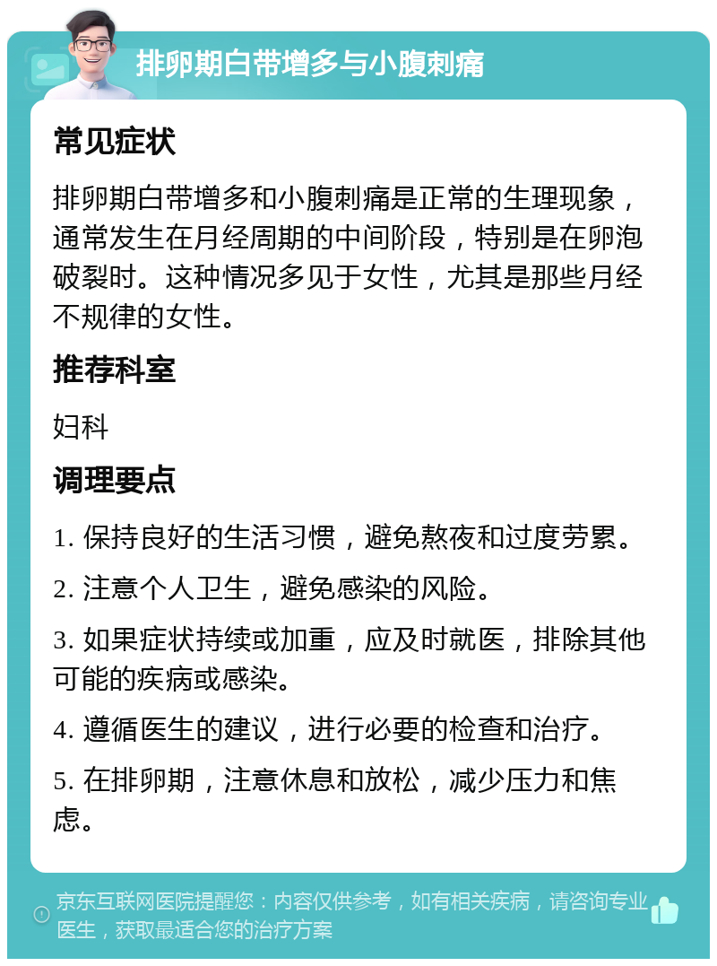 排卵期白带增多与小腹刺痛 常见症状 排卵期白带增多和小腹刺痛是正常的生理现象，通常发生在月经周期的中间阶段，特别是在卵泡破裂时。这种情况多见于女性，尤其是那些月经不规律的女性。 推荐科室 妇科 调理要点 1. 保持良好的生活习惯，避免熬夜和过度劳累。 2. 注意个人卫生，避免感染的风险。 3. 如果症状持续或加重，应及时就医，排除其他可能的疾病或感染。 4. 遵循医生的建议，进行必要的检查和治疗。 5. 在排卵期，注意休息和放松，减少压力和焦虑。