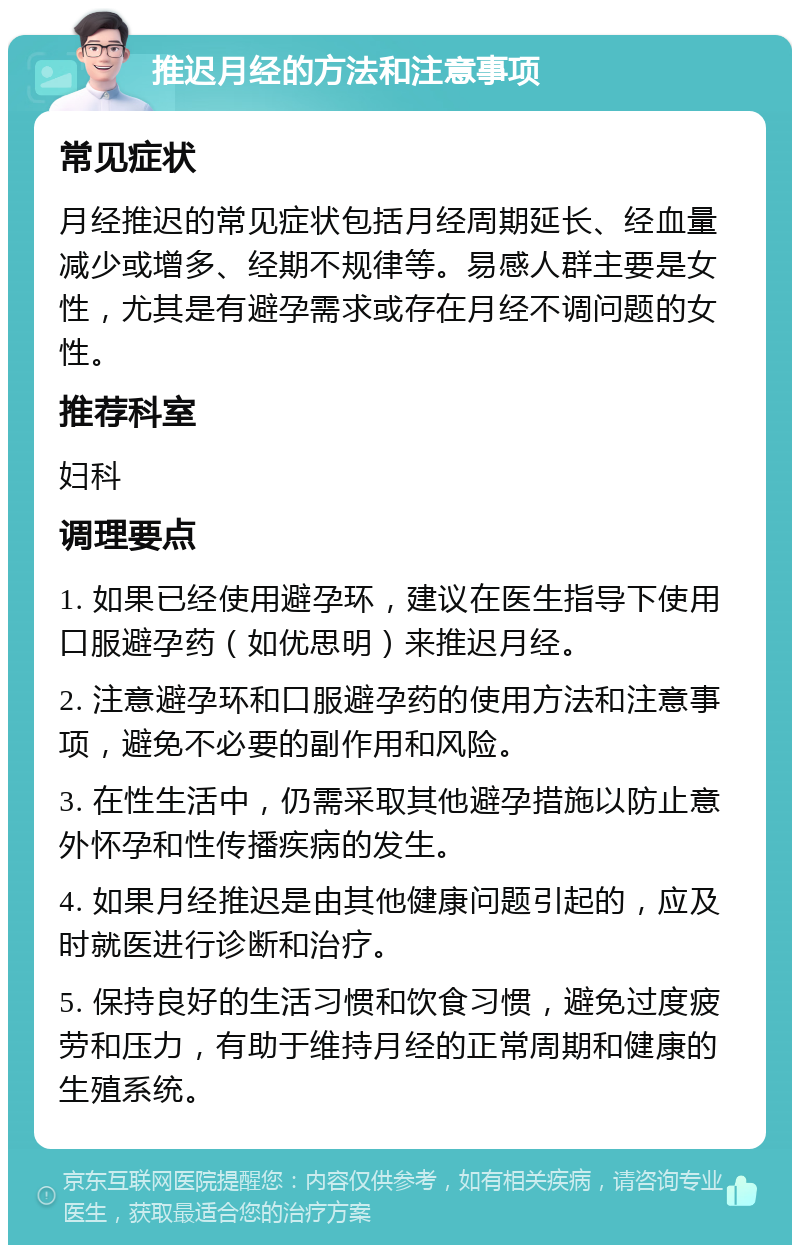 推迟月经的方法和注意事项 常见症状 月经推迟的常见症状包括月经周期延长、经血量减少或增多、经期不规律等。易感人群主要是女性，尤其是有避孕需求或存在月经不调问题的女性。 推荐科室 妇科 调理要点 1. 如果已经使用避孕环，建议在医生指导下使用口服避孕药（如优思明）来推迟月经。 2. 注意避孕环和口服避孕药的使用方法和注意事项，避免不必要的副作用和风险。 3. 在性生活中，仍需采取其他避孕措施以防止意外怀孕和性传播疾病的发生。 4. 如果月经推迟是由其他健康问题引起的，应及时就医进行诊断和治疗。 5. 保持良好的生活习惯和饮食习惯，避免过度疲劳和压力，有助于维持月经的正常周期和健康的生殖系统。