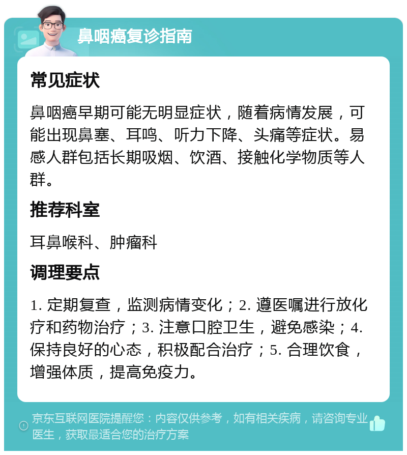 鼻咽癌复诊指南 常见症状 鼻咽癌早期可能无明显症状，随着病情发展，可能出现鼻塞、耳鸣、听力下降、头痛等症状。易感人群包括长期吸烟、饮酒、接触化学物质等人群。 推荐科室 耳鼻喉科、肿瘤科 调理要点 1. 定期复查，监测病情变化；2. 遵医嘱进行放化疗和药物治疗；3. 注意口腔卫生，避免感染；4. 保持良好的心态，积极配合治疗；5. 合理饮食，增强体质，提高免疫力。