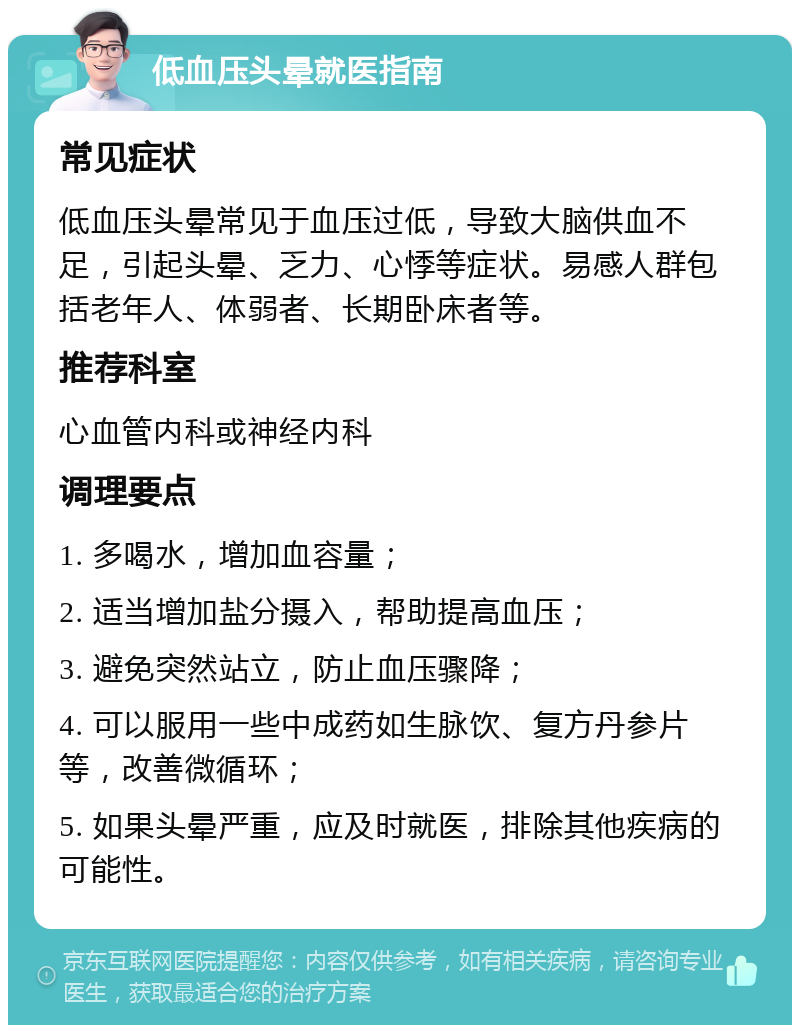 低血压头晕就医指南 常见症状 低血压头晕常见于血压过低，导致大脑供血不足，引起头晕、乏力、心悸等症状。易感人群包括老年人、体弱者、长期卧床者等。 推荐科室 心血管内科或神经内科 调理要点 1. 多喝水，增加血容量； 2. 适当增加盐分摄入，帮助提高血压； 3. 避免突然站立，防止血压骤降； 4. 可以服用一些中成药如生脉饮、复方丹参片等，改善微循环； 5. 如果头晕严重，应及时就医，排除其他疾病的可能性。