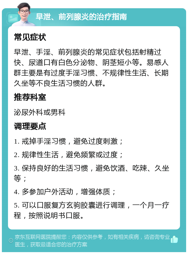 早泄、前列腺炎的治疗指南 常见症状 早泄、手淫、前列腺炎的常见症状包括射精过快、尿道口有白色分泌物、阴茎短小等。易感人群主要是有过度手淫习惯、不规律性生活、长期久坐等不良生活习惯的人群。 推荐科室 泌尿外科或男科 调理要点 1. 戒掉手淫习惯，避免过度刺激； 2. 规律性生活，避免频繁或过度； 3. 保持良好的生活习惯，避免饮酒、吃辣、久坐等； 4. 多参加户外活动，增强体质； 5. 可以口服复方玄驹胶囊进行调理，一个月一疗程，按照说明书口服。