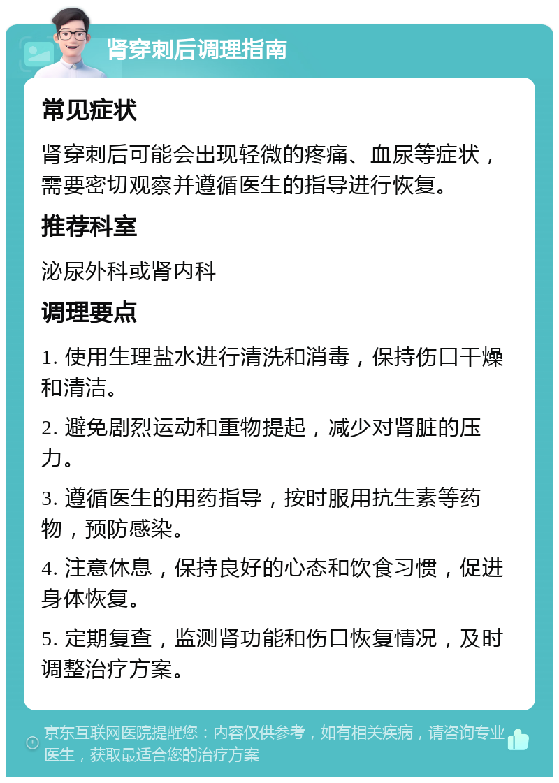 肾穿刺后调理指南 常见症状 肾穿刺后可能会出现轻微的疼痛、血尿等症状，需要密切观察并遵循医生的指导进行恢复。 推荐科室 泌尿外科或肾内科 调理要点 1. 使用生理盐水进行清洗和消毒，保持伤口干燥和清洁。 2. 避免剧烈运动和重物提起，减少对肾脏的压力。 3. 遵循医生的用药指导，按时服用抗生素等药物，预防感染。 4. 注意休息，保持良好的心态和饮食习惯，促进身体恢复。 5. 定期复查，监测肾功能和伤口恢复情况，及时调整治疗方案。