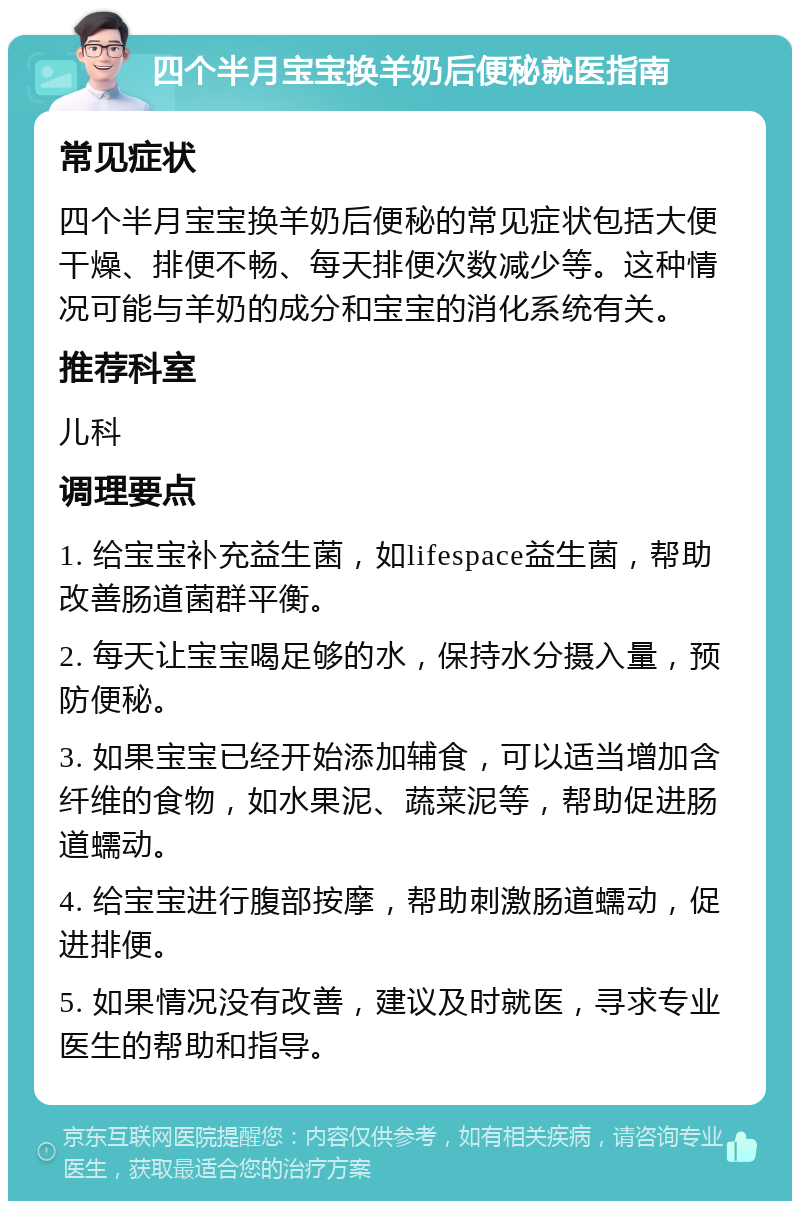 四个半月宝宝换羊奶后便秘就医指南 常见症状 四个半月宝宝换羊奶后便秘的常见症状包括大便干燥、排便不畅、每天排便次数减少等。这种情况可能与羊奶的成分和宝宝的消化系统有关。 推荐科室 儿科 调理要点 1. 给宝宝补充益生菌，如lifespace益生菌，帮助改善肠道菌群平衡。 2. 每天让宝宝喝足够的水，保持水分摄入量，预防便秘。 3. 如果宝宝已经开始添加辅食，可以适当增加含纤维的食物，如水果泥、蔬菜泥等，帮助促进肠道蠕动。 4. 给宝宝进行腹部按摩，帮助刺激肠道蠕动，促进排便。 5. 如果情况没有改善，建议及时就医，寻求专业医生的帮助和指导。