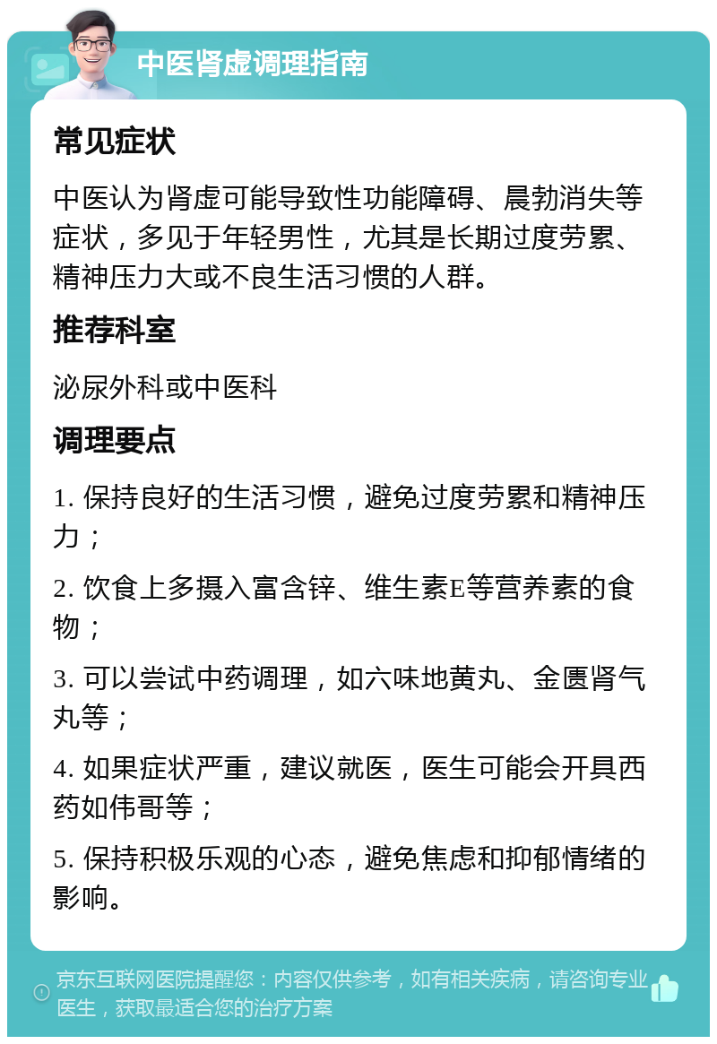 中医肾虚调理指南 常见症状 中医认为肾虚可能导致性功能障碍、晨勃消失等症状，多见于年轻男性，尤其是长期过度劳累、精神压力大或不良生活习惯的人群。 推荐科室 泌尿外科或中医科 调理要点 1. 保持良好的生活习惯，避免过度劳累和精神压力； 2. 饮食上多摄入富含锌、维生素E等营养素的食物； 3. 可以尝试中药调理，如六味地黄丸、金匮肾气丸等； 4. 如果症状严重，建议就医，医生可能会开具西药如伟哥等； 5. 保持积极乐观的心态，避免焦虑和抑郁情绪的影响。