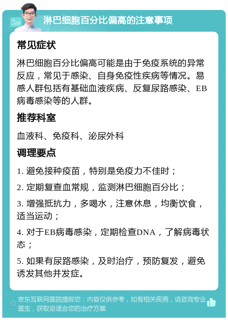 淋巴细胞百分比偏高的注意事项 常见症状 淋巴细胞百分比偏高可能是由于免疫系统的异常反应，常见于感染、自身免疫性疾病等情况。易感人群包括有基础血液疾病、反复尿路感染、EB病毒感染等的人群。 推荐科室 血液科、免疫科、泌尿外科 调理要点 1. 避免接种疫苗，特别是免疫力不佳时； 2. 定期复查血常规，监测淋巴细胞百分比； 3. 增强抵抗力，多喝水，注意休息，均衡饮食，适当运动； 4. 对于EB病毒感染，定期检查DNA，了解病毒状态； 5. 如果有尿路感染，及时治疗，预防复发，避免诱发其他并发症。