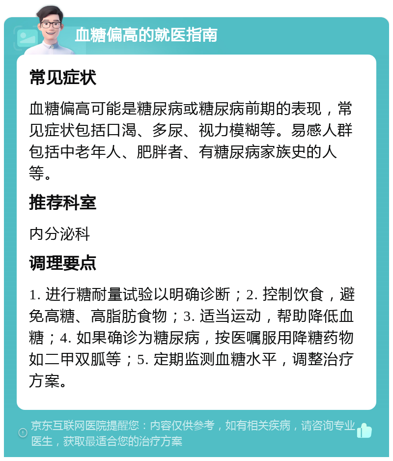 血糖偏高的就医指南 常见症状 血糖偏高可能是糖尿病或糖尿病前期的表现，常见症状包括口渴、多尿、视力模糊等。易感人群包括中老年人、肥胖者、有糖尿病家族史的人等。 推荐科室 内分泌科 调理要点 1. 进行糖耐量试验以明确诊断；2. 控制饮食，避免高糖、高脂肪食物；3. 适当运动，帮助降低血糖；4. 如果确诊为糖尿病，按医嘱服用降糖药物如二甲双胍等；5. 定期监测血糖水平，调整治疗方案。