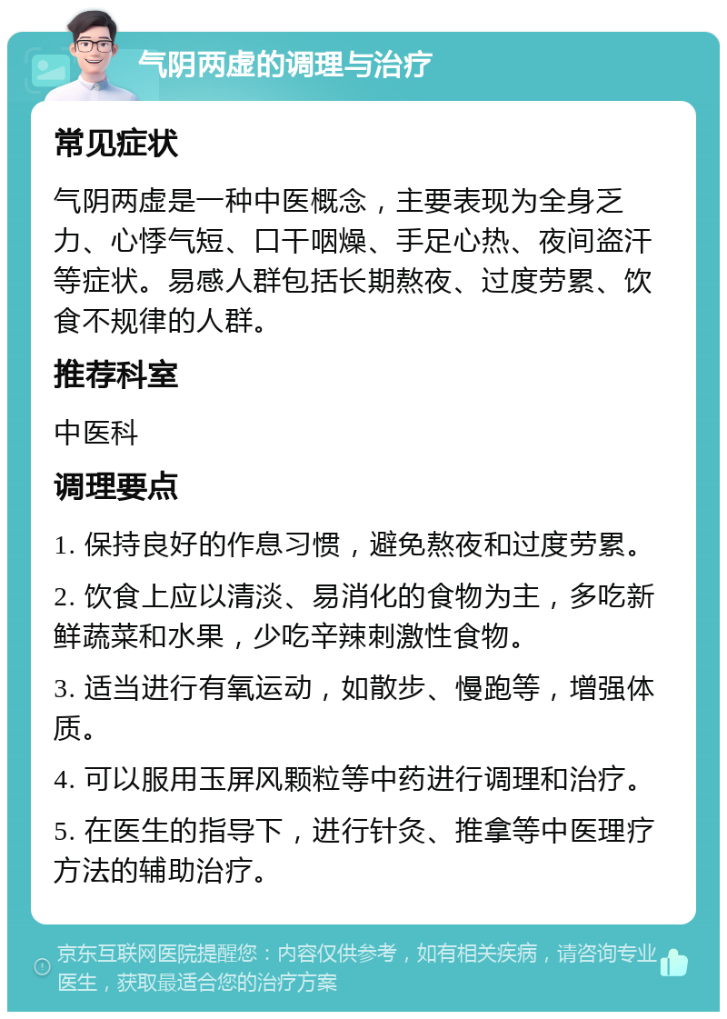 气阴两虚的调理与治疗 常见症状 气阴两虚是一种中医概念，主要表现为全身乏力、心悸气短、口干咽燥、手足心热、夜间盗汗等症状。易感人群包括长期熬夜、过度劳累、饮食不规律的人群。 推荐科室 中医科 调理要点 1. 保持良好的作息习惯，避免熬夜和过度劳累。 2. 饮食上应以清淡、易消化的食物为主，多吃新鲜蔬菜和水果，少吃辛辣刺激性食物。 3. 适当进行有氧运动，如散步、慢跑等，增强体质。 4. 可以服用玉屏风颗粒等中药进行调理和治疗。 5. 在医生的指导下，进行针灸、推拿等中医理疗方法的辅助治疗。