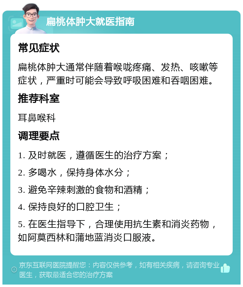 扁桃体肿大就医指南 常见症状 扁桃体肿大通常伴随着喉咙疼痛、发热、咳嗽等症状，严重时可能会导致呼吸困难和吞咽困难。 推荐科室 耳鼻喉科 调理要点 1. 及时就医，遵循医生的治疗方案； 2. 多喝水，保持身体水分； 3. 避免辛辣刺激的食物和酒精； 4. 保持良好的口腔卫生； 5. 在医生指导下，合理使用抗生素和消炎药物，如阿莫西林和蒲地蓝消炎口服液。