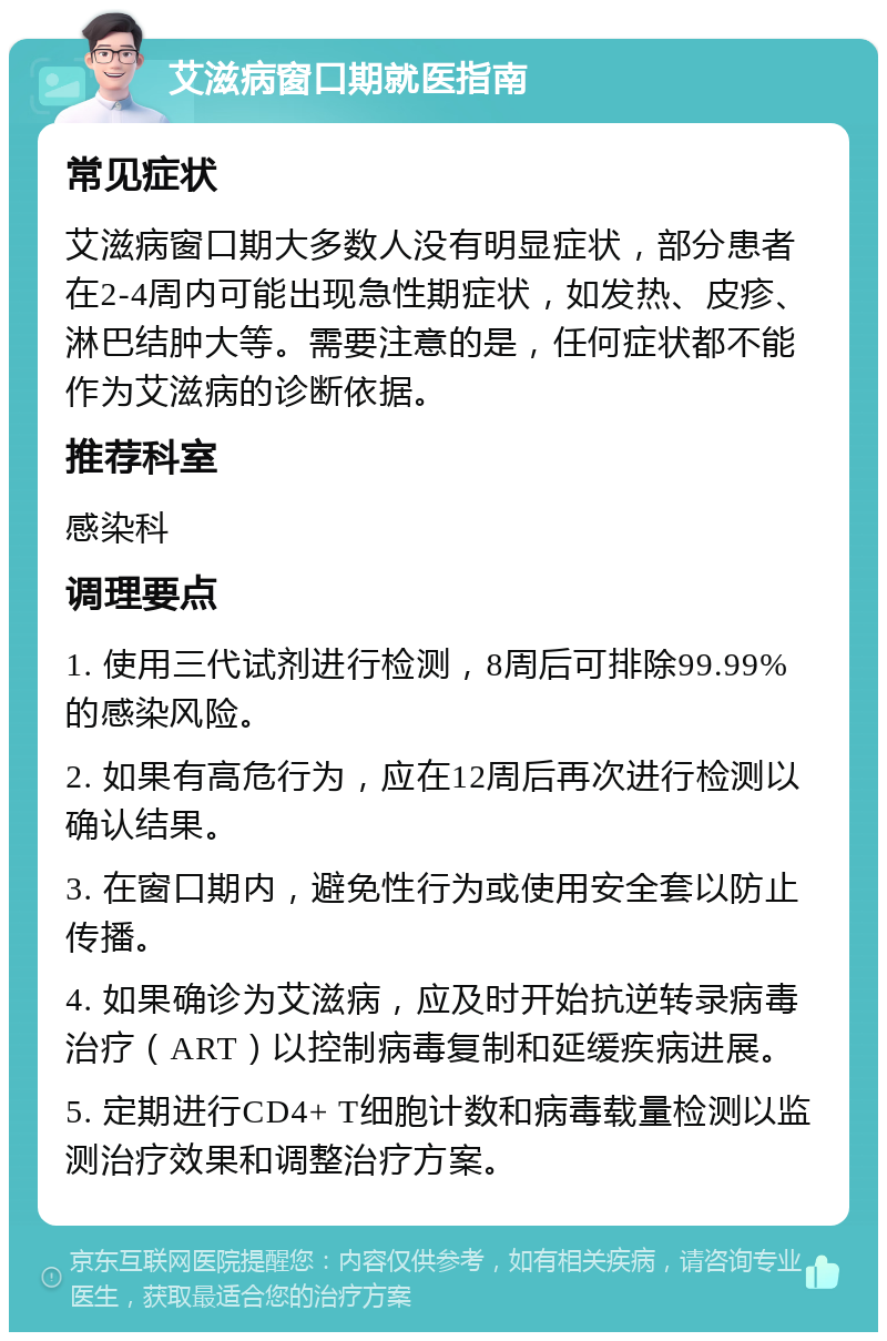 艾滋病窗口期就医指南 常见症状 艾滋病窗口期大多数人没有明显症状，部分患者在2-4周内可能出现急性期症状，如发热、皮疹、淋巴结肿大等。需要注意的是，任何症状都不能作为艾滋病的诊断依据。 推荐科室 感染科 调理要点 1. 使用三代试剂进行检测，8周后可排除99.99%的感染风险。 2. 如果有高危行为，应在12周后再次进行检测以确认结果。 3. 在窗口期内，避免性行为或使用安全套以防止传播。 4. 如果确诊为艾滋病，应及时开始抗逆转录病毒治疗（ART）以控制病毒复制和延缓疾病进展。 5. 定期进行CD4+ T细胞计数和病毒载量检测以监测治疗效果和调整治疗方案。