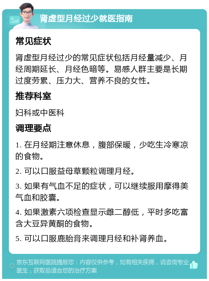 肾虚型月经过少就医指南 常见症状 肾虚型月经过少的常见症状包括月经量减少、月经周期延长、月经色暗等。易感人群主要是长期过度劳累、压力大、营养不良的女性。 推荐科室 妇科或中医科 调理要点 1. 在月经期注意休息，腹部保暖，少吃生冷寒凉的食物。 2. 可以口服益母草颗粒调理月经。 3. 如果有气血不足的症状，可以继续服用摩得美气血和胶囊。 4. 如果激素六项检查显示雌二醇低，平时多吃富含大豆异黄酮的食物。 5. 可以口服鹿胎膏来调理月经和补肾养血。