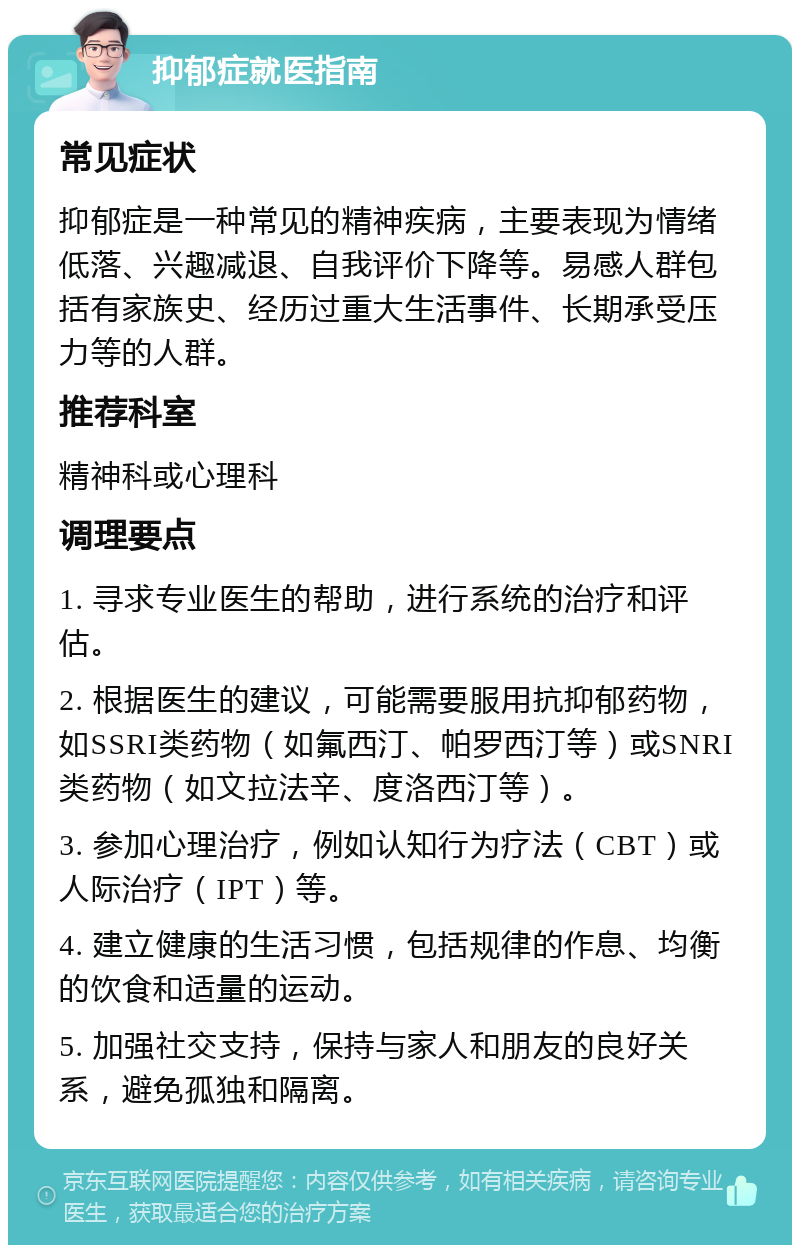 抑郁症就医指南 常见症状 抑郁症是一种常见的精神疾病，主要表现为情绪低落、兴趣减退、自我评价下降等。易感人群包括有家族史、经历过重大生活事件、长期承受压力等的人群。 推荐科室 精神科或心理科 调理要点 1. 寻求专业医生的帮助，进行系统的治疗和评估。 2. 根据医生的建议，可能需要服用抗抑郁药物，如SSRI类药物（如氟西汀、帕罗西汀等）或SNRI类药物（如文拉法辛、度洛西汀等）。 3. 参加心理治疗，例如认知行为疗法（CBT）或人际治疗（IPT）等。 4. 建立健康的生活习惯，包括规律的作息、均衡的饮食和适量的运动。 5. 加强社交支持，保持与家人和朋友的良好关系，避免孤独和隔离。