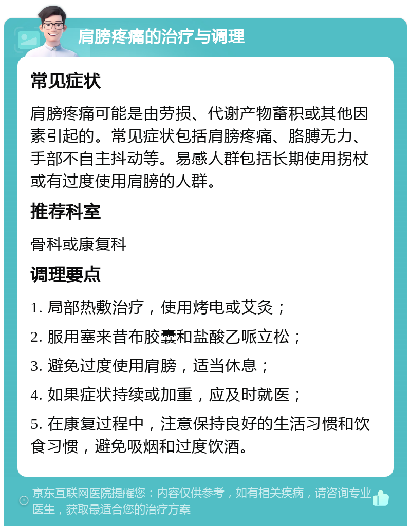 肩膀疼痛的治疗与调理 常见症状 肩膀疼痛可能是由劳损、代谢产物蓄积或其他因素引起的。常见症状包括肩膀疼痛、胳膊无力、手部不自主抖动等。易感人群包括长期使用拐杖或有过度使用肩膀的人群。 推荐科室 骨科或康复科 调理要点 1. 局部热敷治疗，使用烤电或艾灸； 2. 服用塞来昔布胶囊和盐酸乙哌立松； 3. 避免过度使用肩膀，适当休息； 4. 如果症状持续或加重，应及时就医； 5. 在康复过程中，注意保持良好的生活习惯和饮食习惯，避免吸烟和过度饮酒。