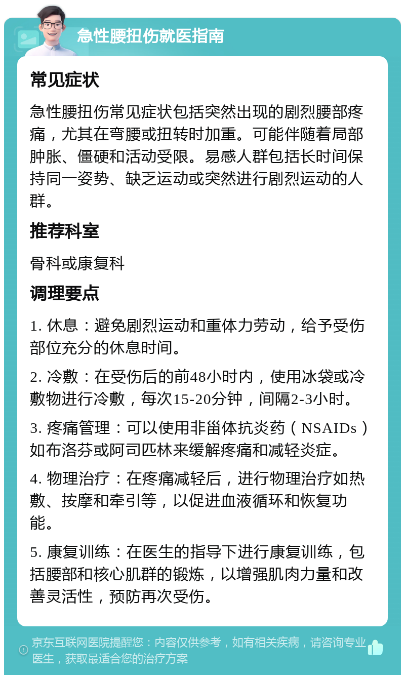 急性腰扭伤就医指南 常见症状 急性腰扭伤常见症状包括突然出现的剧烈腰部疼痛，尤其在弯腰或扭转时加重。可能伴随着局部肿胀、僵硬和活动受限。易感人群包括长时间保持同一姿势、缺乏运动或突然进行剧烈运动的人群。 推荐科室 骨科或康复科 调理要点 1. 休息：避免剧烈运动和重体力劳动，给予受伤部位充分的休息时间。 2. 冷敷：在受伤后的前48小时内，使用冰袋或冷敷物进行冷敷，每次15-20分钟，间隔2-3小时。 3. 疼痛管理：可以使用非甾体抗炎药（NSAIDs）如布洛芬或阿司匹林来缓解疼痛和减轻炎症。 4. 物理治疗：在疼痛减轻后，进行物理治疗如热敷、按摩和牵引等，以促进血液循环和恢复功能。 5. 康复训练：在医生的指导下进行康复训练，包括腰部和核心肌群的锻炼，以增强肌肉力量和改善灵活性，预防再次受伤。