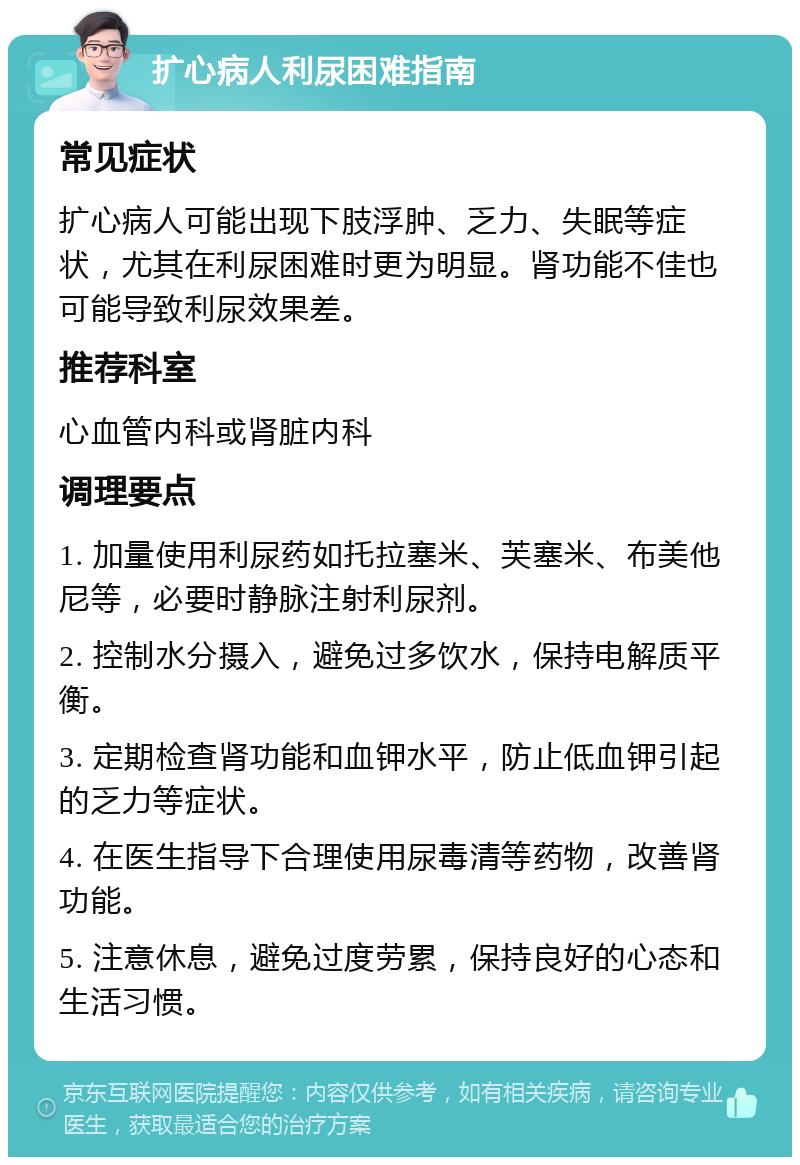 扩心病人利尿困难指南 常见症状 扩心病人可能出现下肢浮肿、乏力、失眠等症状，尤其在利尿困难时更为明显。肾功能不佳也可能导致利尿效果差。 推荐科室 心血管内科或肾脏内科 调理要点 1. 加量使用利尿药如托拉塞米、芙塞米、布美他尼等，必要时静脉注射利尿剂。 2. 控制水分摄入，避免过多饮水，保持电解质平衡。 3. 定期检查肾功能和血钾水平，防止低血钾引起的乏力等症状。 4. 在医生指导下合理使用尿毒清等药物，改善肾功能。 5. 注意休息，避免过度劳累，保持良好的心态和生活习惯。