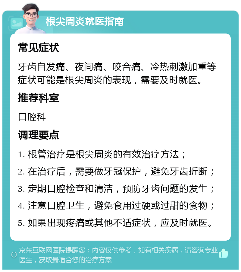 根尖周炎就医指南 常见症状 牙齿自发痛、夜间痛、咬合痛、冷热刺激加重等症状可能是根尖周炎的表现，需要及时就医。 推荐科室 口腔科 调理要点 1. 根管治疗是根尖周炎的有效治疗方法； 2. 在治疗后，需要做牙冠保护，避免牙齿折断； 3. 定期口腔检查和清洁，预防牙齿问题的发生； 4. 注意口腔卫生，避免食用过硬或过甜的食物； 5. 如果出现疼痛或其他不适症状，应及时就医。