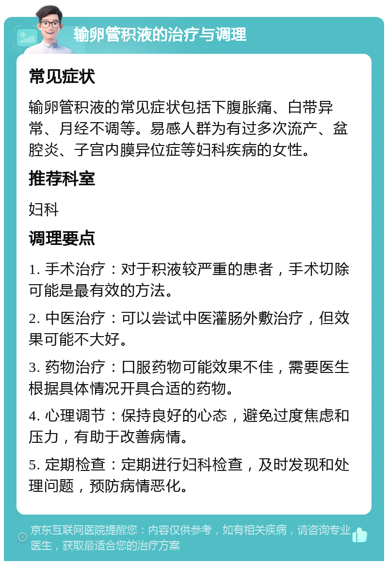 输卵管积液的治疗与调理 常见症状 输卵管积液的常见症状包括下腹胀痛、白带异常、月经不调等。易感人群为有过多次流产、盆腔炎、子宫内膜异位症等妇科疾病的女性。 推荐科室 妇科 调理要点 1. 手术治疗：对于积液较严重的患者，手术切除可能是最有效的方法。 2. 中医治疗：可以尝试中医灌肠外敷治疗，但效果可能不大好。 3. 药物治疗：口服药物可能效果不佳，需要医生根据具体情况开具合适的药物。 4. 心理调节：保持良好的心态，避免过度焦虑和压力，有助于改善病情。 5. 定期检查：定期进行妇科检查，及时发现和处理问题，预防病情恶化。