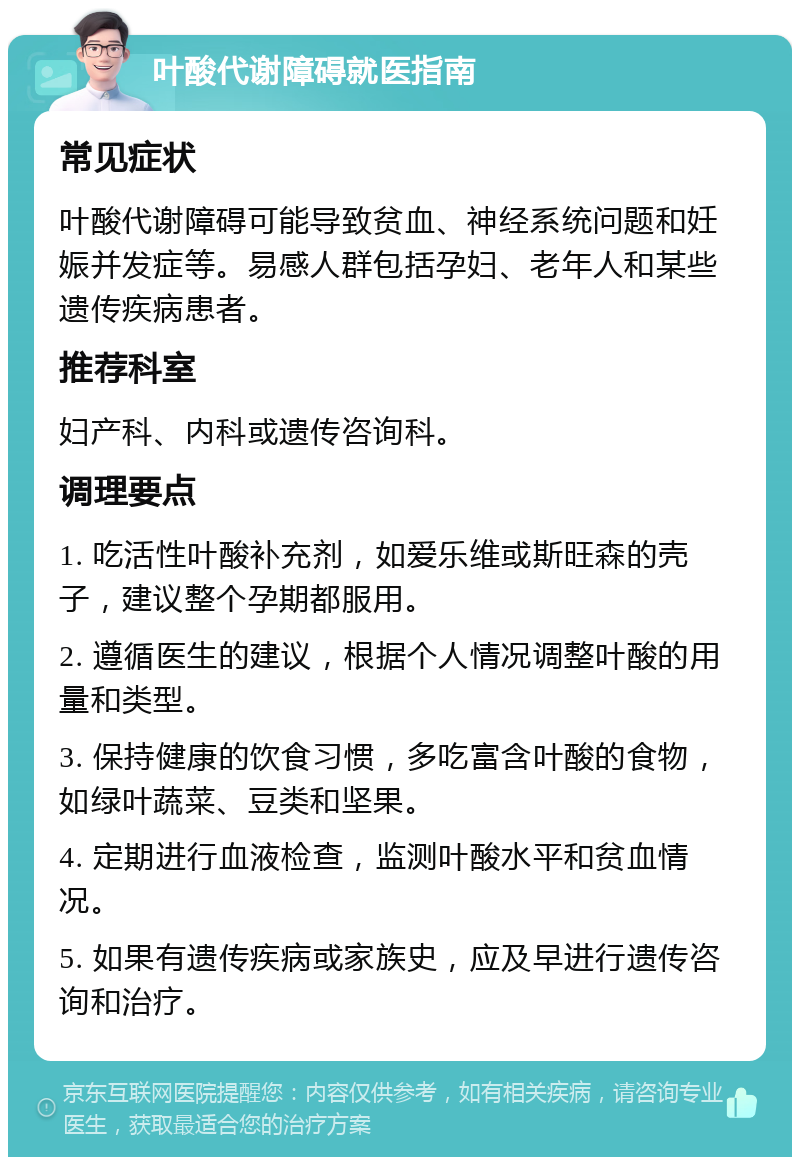 叶酸代谢障碍就医指南 常见症状 叶酸代谢障碍可能导致贫血、神经系统问题和妊娠并发症等。易感人群包括孕妇、老年人和某些遗传疾病患者。 推荐科室 妇产科、内科或遗传咨询科。 调理要点 1. 吃活性叶酸补充剂，如爱乐维或斯旺森的壳子，建议整个孕期都服用。 2. 遵循医生的建议，根据个人情况调整叶酸的用量和类型。 3. 保持健康的饮食习惯，多吃富含叶酸的食物，如绿叶蔬菜、豆类和坚果。 4. 定期进行血液检查，监测叶酸水平和贫血情况。 5. 如果有遗传疾病或家族史，应及早进行遗传咨询和治疗。