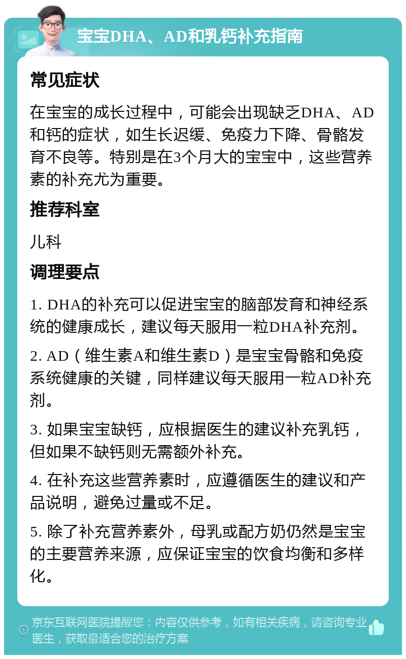 宝宝DHA、AD和乳钙补充指南 常见症状 在宝宝的成长过程中，可能会出现缺乏DHA、AD和钙的症状，如生长迟缓、免疫力下降、骨骼发育不良等。特别是在3个月大的宝宝中，这些营养素的补充尤为重要。 推荐科室 儿科 调理要点 1. DHA的补充可以促进宝宝的脑部发育和神经系统的健康成长，建议每天服用一粒DHA补充剂。 2. AD（维生素A和维生素D）是宝宝骨骼和免疫系统健康的关键，同样建议每天服用一粒AD补充剂。 3. 如果宝宝缺钙，应根据医生的建议补充乳钙，但如果不缺钙则无需额外补充。 4. 在补充这些营养素时，应遵循医生的建议和产品说明，避免过量或不足。 5. 除了补充营养素外，母乳或配方奶仍然是宝宝的主要营养来源，应保证宝宝的饮食均衡和多样化。