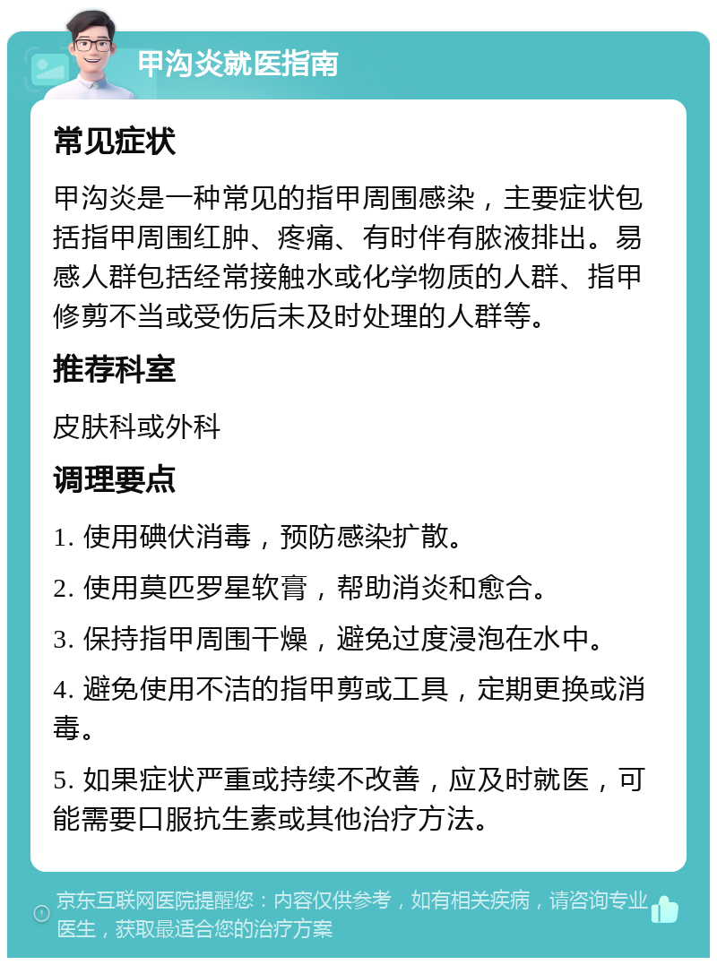 甲沟炎就医指南 常见症状 甲沟炎是一种常见的指甲周围感染，主要症状包括指甲周围红肿、疼痛、有时伴有脓液排出。易感人群包括经常接触水或化学物质的人群、指甲修剪不当或受伤后未及时处理的人群等。 推荐科室 皮肤科或外科 调理要点 1. 使用碘伏消毒，预防感染扩散。 2. 使用莫匹罗星软膏，帮助消炎和愈合。 3. 保持指甲周围干燥，避免过度浸泡在水中。 4. 避免使用不洁的指甲剪或工具，定期更换或消毒。 5. 如果症状严重或持续不改善，应及时就医，可能需要口服抗生素或其他治疗方法。