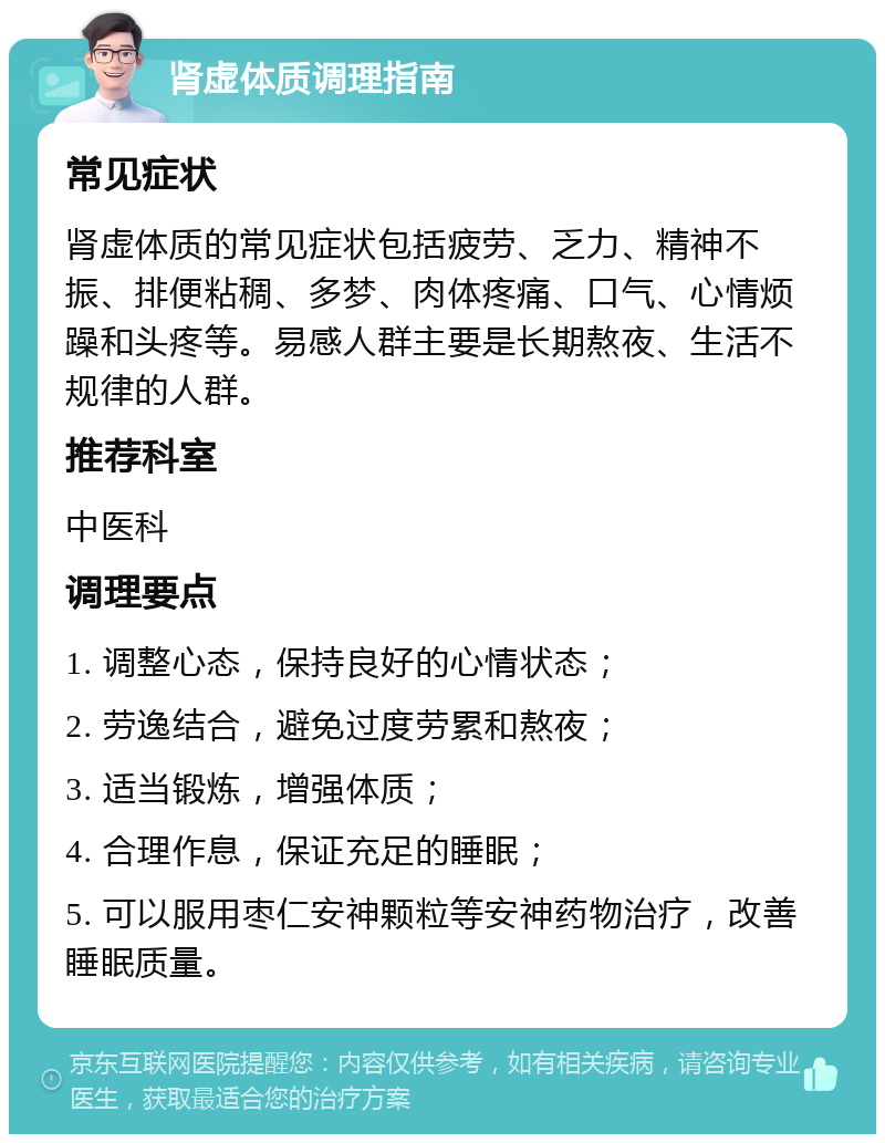 肾虚体质调理指南 常见症状 肾虚体质的常见症状包括疲劳、乏力、精神不振、排便粘稠、多梦、肉体疼痛、口气、心情烦躁和头疼等。易感人群主要是长期熬夜、生活不规律的人群。 推荐科室 中医科 调理要点 1. 调整心态，保持良好的心情状态； 2. 劳逸结合，避免过度劳累和熬夜； 3. 适当锻炼，增强体质； 4. 合理作息，保证充足的睡眠； 5. 可以服用枣仁安神颗粒等安神药物治疗，改善睡眠质量。