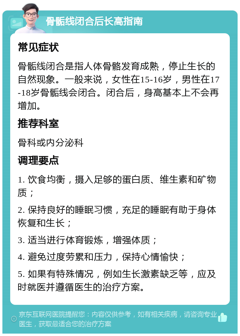 骨骺线闭合后长高指南 常见症状 骨骺线闭合是指人体骨骼发育成熟，停止生长的自然现象。一般来说，女性在15-16岁，男性在17-18岁骨骺线会闭合。闭合后，身高基本上不会再增加。 推荐科室 骨科或内分泌科 调理要点 1. 饮食均衡，摄入足够的蛋白质、维生素和矿物质； 2. 保持良好的睡眠习惯，充足的睡眠有助于身体恢复和生长； 3. 适当进行体育锻炼，增强体质； 4. 避免过度劳累和压力，保持心情愉快； 5. 如果有特殊情况，例如生长激素缺乏等，应及时就医并遵循医生的治疗方案。