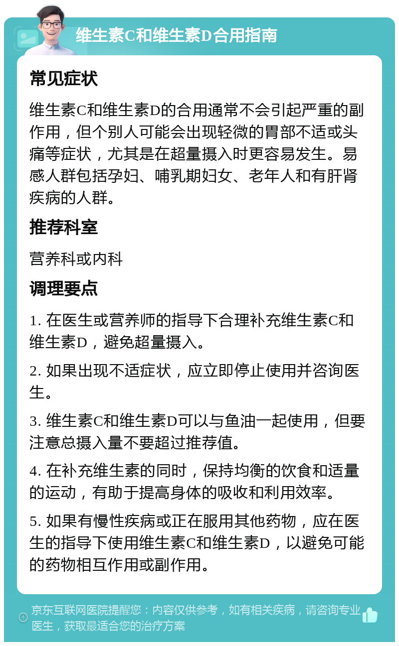 维生素C和维生素D合用指南 常见症状 维生素C和维生素D的合用通常不会引起严重的副作用，但个别人可能会出现轻微的胃部不适或头痛等症状，尤其是在超量摄入时更容易发生。易感人群包括孕妇、哺乳期妇女、老年人和有肝肾疾病的人群。 推荐科室 营养科或内科 调理要点 1. 在医生或营养师的指导下合理补充维生素C和维生素D，避免超量摄入。 2. 如果出现不适症状，应立即停止使用并咨询医生。 3. 维生素C和维生素D可以与鱼油一起使用，但要注意总摄入量不要超过推荐值。 4. 在补充维生素的同时，保持均衡的饮食和适量的运动，有助于提高身体的吸收和利用效率。 5. 如果有慢性疾病或正在服用其他药物，应在医生的指导下使用维生素C和维生素D，以避免可能的药物相互作用或副作用。