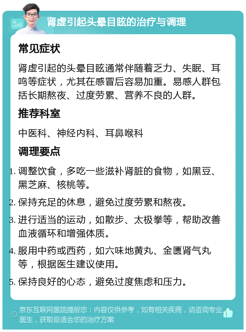 肾虚引起头晕目眩的治疗与调理 常见症状 肾虚引起的头晕目眩通常伴随着乏力、失眠、耳鸣等症状，尤其在感冒后容易加重。易感人群包括长期熬夜、过度劳累、营养不良的人群。 推荐科室 中医科、神经内科、耳鼻喉科 调理要点 调整饮食，多吃一些滋补肾脏的食物，如黑豆、黑芝麻、核桃等。 保持充足的休息，避免过度劳累和熬夜。 进行适当的运动，如散步、太极拳等，帮助改善血液循环和增强体质。 服用中药或西药，如六味地黄丸、金匮肾气丸等，根据医生建议使用。 保持良好的心态，避免过度焦虑和压力。