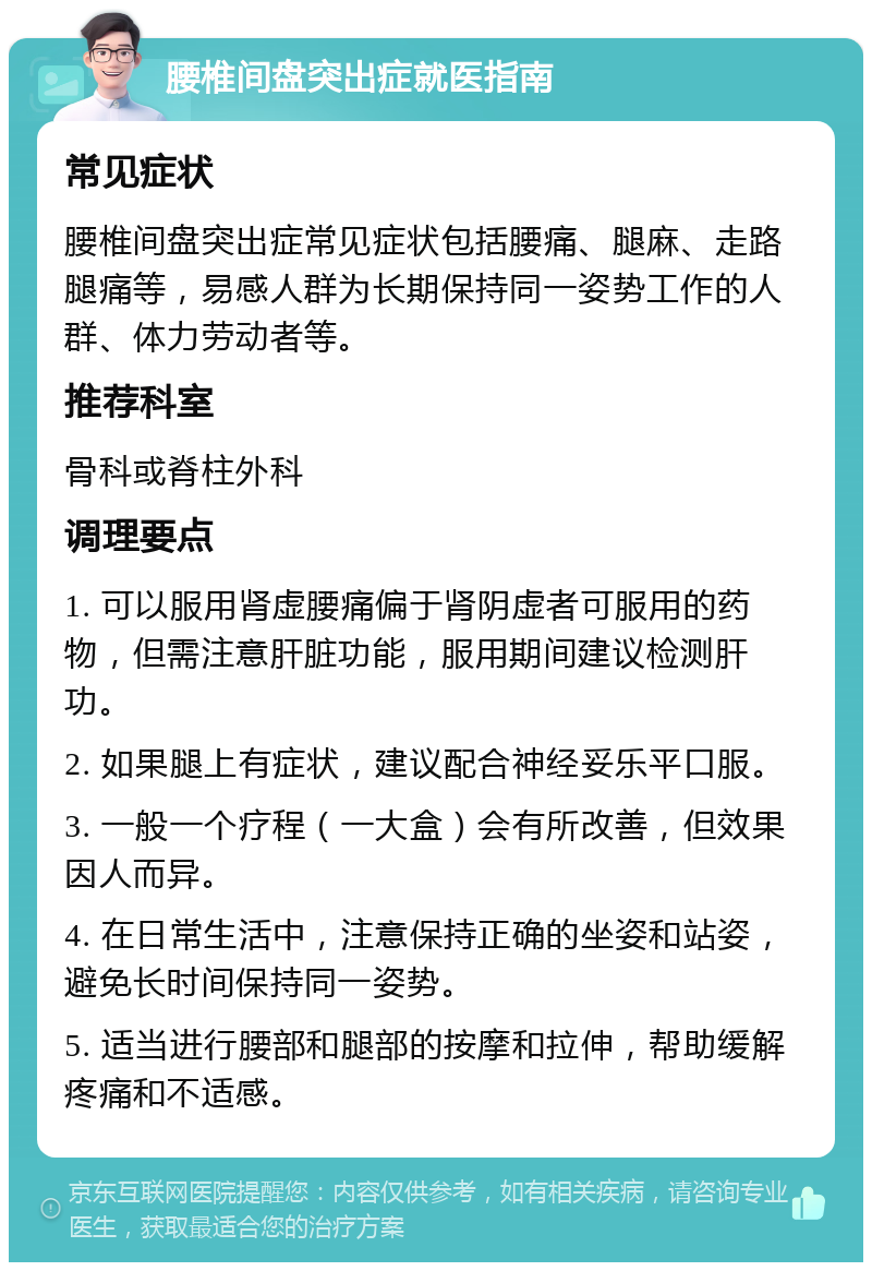 腰椎间盘突出症就医指南 常见症状 腰椎间盘突出症常见症状包括腰痛、腿麻、走路腿痛等，易感人群为长期保持同一姿势工作的人群、体力劳动者等。 推荐科室 骨科或脊柱外科 调理要点 1. 可以服用肾虚腰痛偏于肾阴虚者可服用的药物，但需注意肝脏功能，服用期间建议检测肝功。 2. 如果腿上有症状，建议配合神经妥乐平口服。 3. 一般一个疗程（一大盒）会有所改善，但效果因人而异。 4. 在日常生活中，注意保持正确的坐姿和站姿，避免长时间保持同一姿势。 5. 适当进行腰部和腿部的按摩和拉伸，帮助缓解疼痛和不适感。