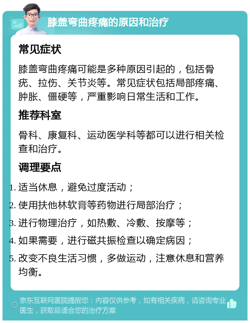 膝盖弯曲疼痛的原因和治疗 常见症状 膝盖弯曲疼痛可能是多种原因引起的，包括骨疣、拉伤、关节炎等。常见症状包括局部疼痛、肿胀、僵硬等，严重影响日常生活和工作。 推荐科室 骨科、康复科、运动医学科等都可以进行相关检查和治疗。 调理要点 适当休息，避免过度活动； 使用扶他林软膏等药物进行局部治疗； 进行物理治疗，如热敷、冷敷、按摩等； 如果需要，进行磁共振检查以确定病因； 改变不良生活习惯，多做运动，注意休息和营养均衡。