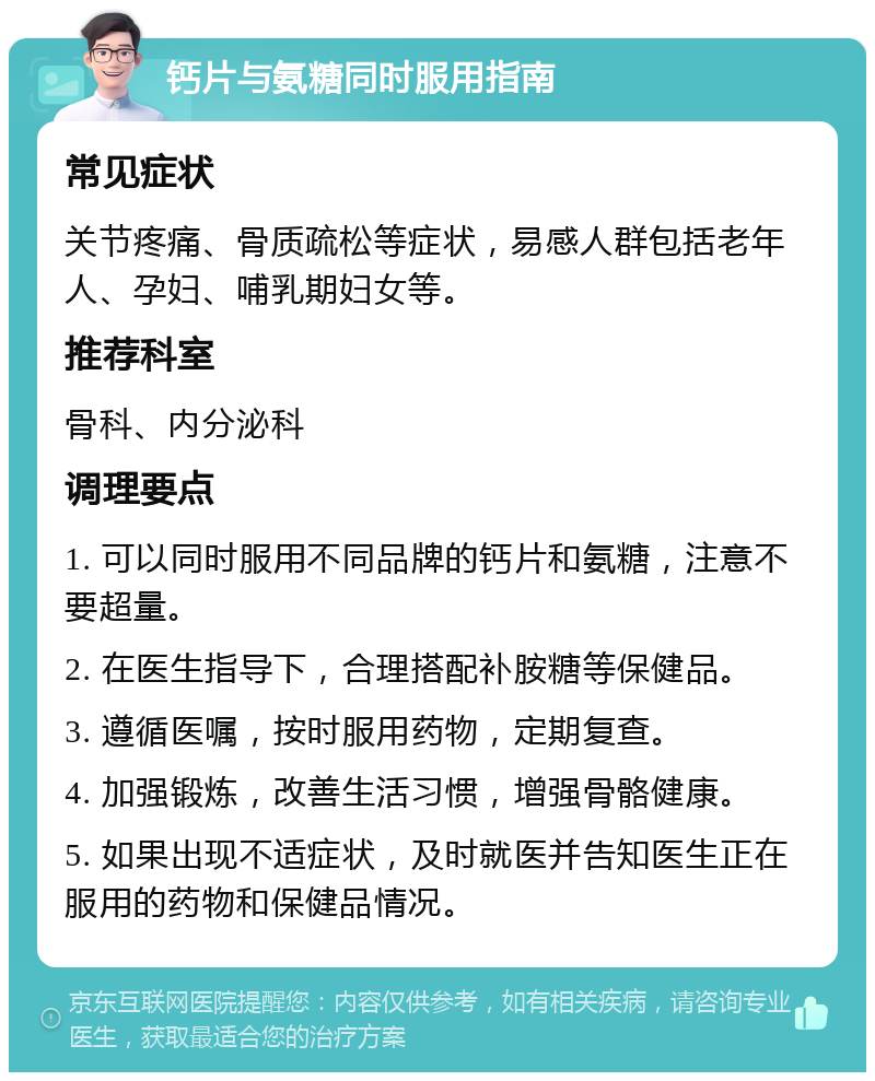 钙片与氨糖同时服用指南 常见症状 关节疼痛、骨质疏松等症状，易感人群包括老年人、孕妇、哺乳期妇女等。 推荐科室 骨科、内分泌科 调理要点 1. 可以同时服用不同品牌的钙片和氨糖，注意不要超量。 2. 在医生指导下，合理搭配补胺糖等保健品。 3. 遵循医嘱，按时服用药物，定期复查。 4. 加强锻炼，改善生活习惯，增强骨骼健康。 5. 如果出现不适症状，及时就医并告知医生正在服用的药物和保健品情况。