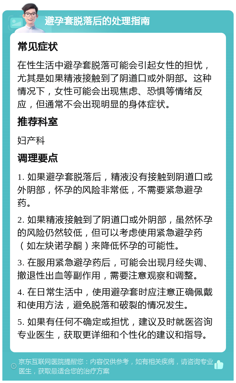 避孕套脱落后的处理指南 常见症状 在性生活中避孕套脱落可能会引起女性的担忧，尤其是如果精液接触到了阴道口或外阴部。这种情况下，女性可能会出现焦虑、恐惧等情绪反应，但通常不会出现明显的身体症状。 推荐科室 妇产科 调理要点 1. 如果避孕套脱落后，精液没有接触到阴道口或外阴部，怀孕的风险非常低，不需要紧急避孕药。 2. 如果精液接触到了阴道口或外阴部，虽然怀孕的风险仍然较低，但可以考虑使用紧急避孕药（如左炔诺孕酮）来降低怀孕的可能性。 3. 在服用紧急避孕药后，可能会出现月经失调、撤退性出血等副作用，需要注意观察和调整。 4. 在日常生活中，使用避孕套时应注意正确佩戴和使用方法，避免脱落和破裂的情况发生。 5. 如果有任何不确定或担忧，建议及时就医咨询专业医生，获取更详细和个性化的建议和指导。