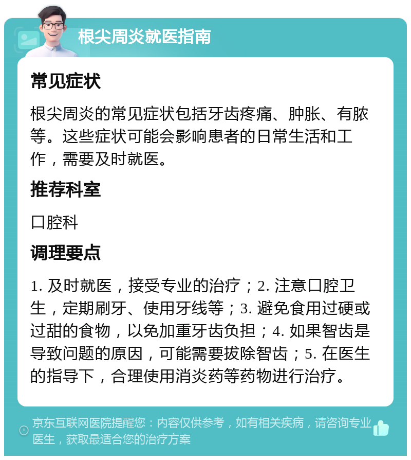 根尖周炎就医指南 常见症状 根尖周炎的常见症状包括牙齿疼痛、肿胀、有脓等。这些症状可能会影响患者的日常生活和工作，需要及时就医。 推荐科室 口腔科 调理要点 1. 及时就医，接受专业的治疗；2. 注意口腔卫生，定期刷牙、使用牙线等；3. 避免食用过硬或过甜的食物，以免加重牙齿负担；4. 如果智齿是导致问题的原因，可能需要拔除智齿；5. 在医生的指导下，合理使用消炎药等药物进行治疗。