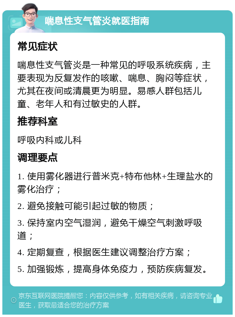 喘息性支气管炎就医指南 常见症状 喘息性支气管炎是一种常见的呼吸系统疾病，主要表现为反复发作的咳嗽、喘息、胸闷等症状，尤其在夜间或清晨更为明显。易感人群包括儿童、老年人和有过敏史的人群。 推荐科室 呼吸内科或儿科 调理要点 1. 使用雾化器进行普米克+特布他林+生理盐水的雾化治疗； 2. 避免接触可能引起过敏的物质； 3. 保持室内空气湿润，避免干燥空气刺激呼吸道； 4. 定期复查，根据医生建议调整治疗方案； 5. 加强锻炼，提高身体免疫力，预防疾病复发。