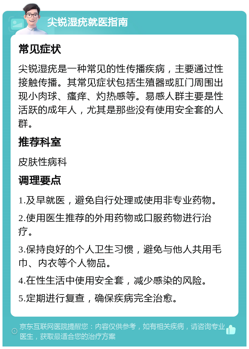 尖锐湿疣就医指南 常见症状 尖锐湿疣是一种常见的性传播疾病，主要通过性接触传播。其常见症状包括生殖器或肛门周围出现小肉球、瘙痒、灼热感等。易感人群主要是性活跃的成年人，尤其是那些没有使用安全套的人群。 推荐科室 皮肤性病科 调理要点 1.及早就医，避免自行处理或使用非专业药物。 2.使用医生推荐的外用药物或口服药物进行治疗。 3.保持良好的个人卫生习惯，避免与他人共用毛巾、内衣等个人物品。 4.在性生活中使用安全套，减少感染的风险。 5.定期进行复查，确保疾病完全治愈。