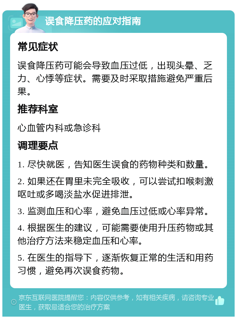 误食降压药的应对指南 常见症状 误食降压药可能会导致血压过低，出现头晕、乏力、心悸等症状。需要及时采取措施避免严重后果。 推荐科室 心血管内科或急诊科 调理要点 1. 尽快就医，告知医生误食的药物种类和数量。 2. 如果还在胃里未完全吸收，可以尝试扣喉刺激呕吐或多喝淡盐水促进排泄。 3. 监测血压和心率，避免血压过低或心率异常。 4. 根据医生的建议，可能需要使用升压药物或其他治疗方法来稳定血压和心率。 5. 在医生的指导下，逐渐恢复正常的生活和用药习惯，避免再次误食药物。