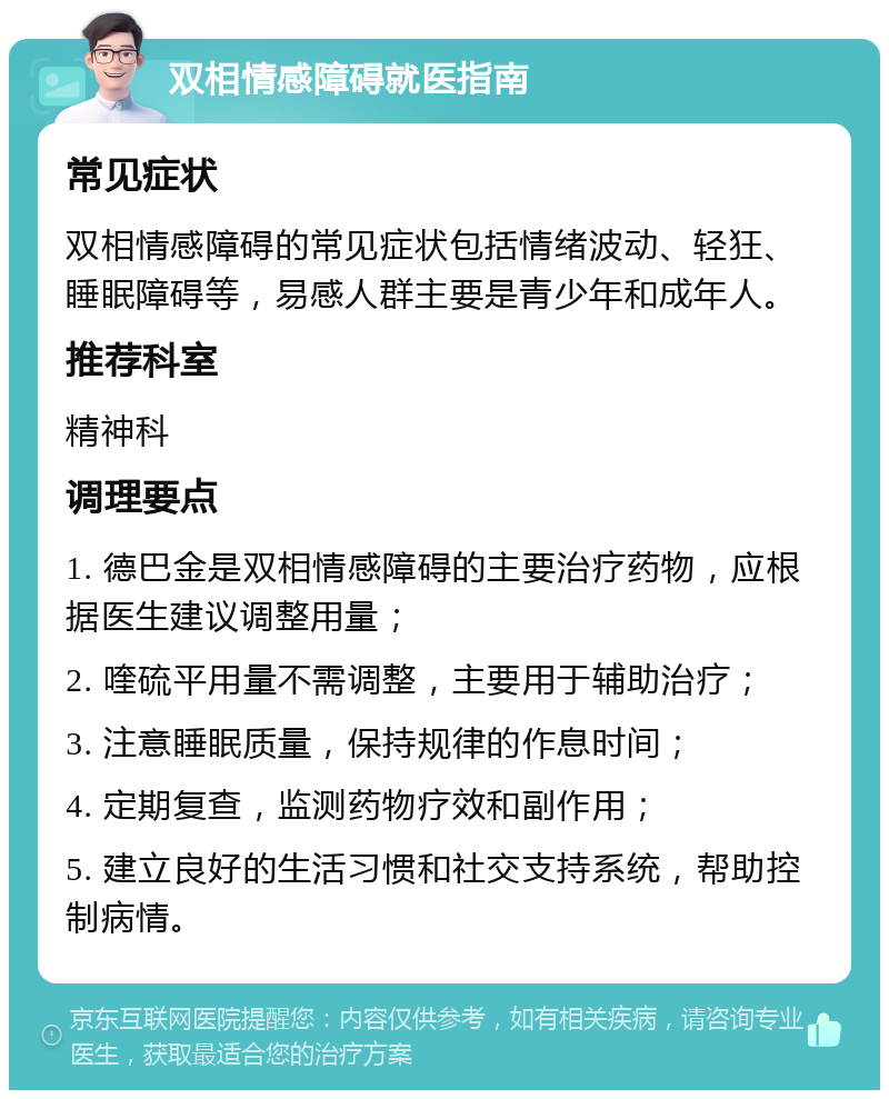 双相情感障碍就医指南 常见症状 双相情感障碍的常见症状包括情绪波动、轻狂、睡眠障碍等，易感人群主要是青少年和成年人。 推荐科室 精神科 调理要点 1. 德巴金是双相情感障碍的主要治疗药物，应根据医生建议调整用量； 2. 喹硫平用量不需调整，主要用于辅助治疗； 3. 注意睡眠质量，保持规律的作息时间； 4. 定期复查，监测药物疗效和副作用； 5. 建立良好的生活习惯和社交支持系统，帮助控制病情。