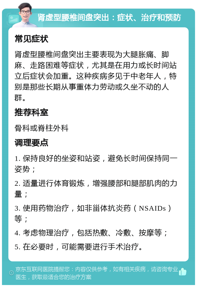 肾虚型腰椎间盘突出：症状、治疗和预防 常见症状 肾虚型腰椎间盘突出主要表现为大腿胀痛、脚麻、走路困难等症状，尤其是在用力或长时间站立后症状会加重。这种疾病多见于中老年人，特别是那些长期从事重体力劳动或久坐不动的人群。 推荐科室 骨科或脊柱外科 调理要点 1. 保持良好的坐姿和站姿，避免长时间保持同一姿势； 2. 适量进行体育锻炼，增强腰部和腿部肌肉的力量； 3. 使用药物治疗，如非甾体抗炎药（NSAIDs）等； 4. 考虑物理治疗，包括热敷、冷敷、按摩等； 5. 在必要时，可能需要进行手术治疗。