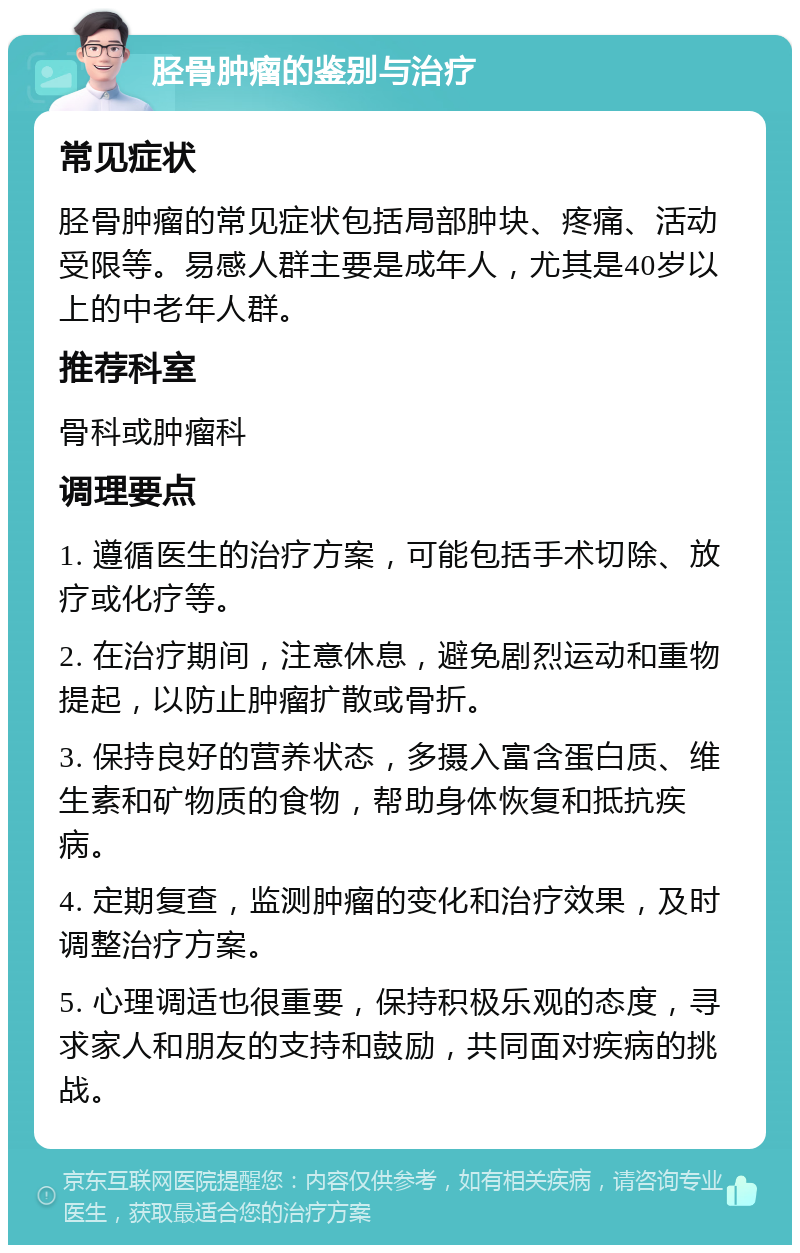 胫骨肿瘤的鉴别与治疗 常见症状 胫骨肿瘤的常见症状包括局部肿块、疼痛、活动受限等。易感人群主要是成年人，尤其是40岁以上的中老年人群。 推荐科室 骨科或肿瘤科 调理要点 1. 遵循医生的治疗方案，可能包括手术切除、放疗或化疗等。 2. 在治疗期间，注意休息，避免剧烈运动和重物提起，以防止肿瘤扩散或骨折。 3. 保持良好的营养状态，多摄入富含蛋白质、维生素和矿物质的食物，帮助身体恢复和抵抗疾病。 4. 定期复查，监测肿瘤的变化和治疗效果，及时调整治疗方案。 5. 心理调适也很重要，保持积极乐观的态度，寻求家人和朋友的支持和鼓励，共同面对疾病的挑战。