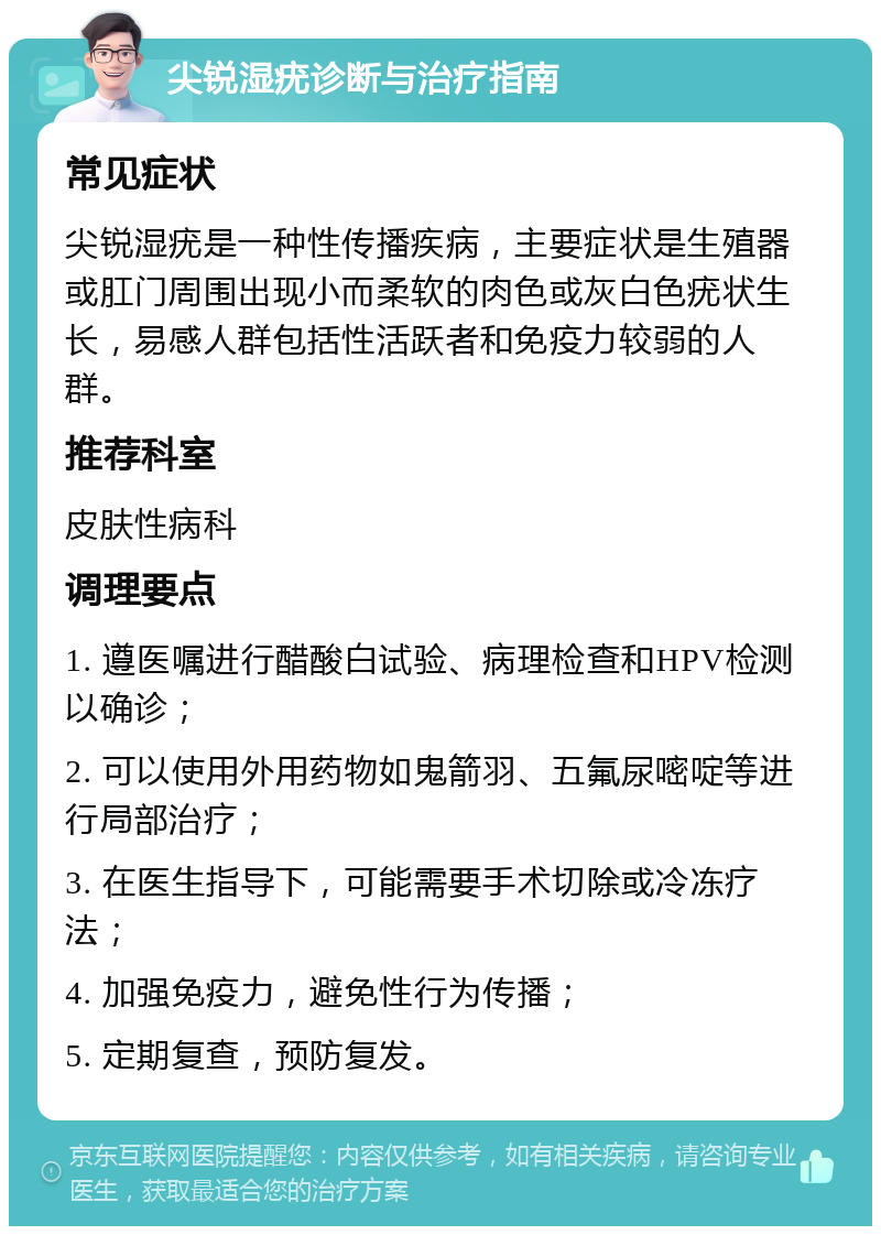 尖锐湿疣诊断与治疗指南 常见症状 尖锐湿疣是一种性传播疾病，主要症状是生殖器或肛门周围出现小而柔软的肉色或灰白色疣状生长，易感人群包括性活跃者和免疫力较弱的人群。 推荐科室 皮肤性病科 调理要点 1. 遵医嘱进行醋酸白试验、病理检查和HPV检测以确诊； 2. 可以使用外用药物如鬼箭羽、五氟尿嘧啶等进行局部治疗； 3. 在医生指导下，可能需要手术切除或冷冻疗法； 4. 加强免疫力，避免性行为传播； 5. 定期复查，预防复发。