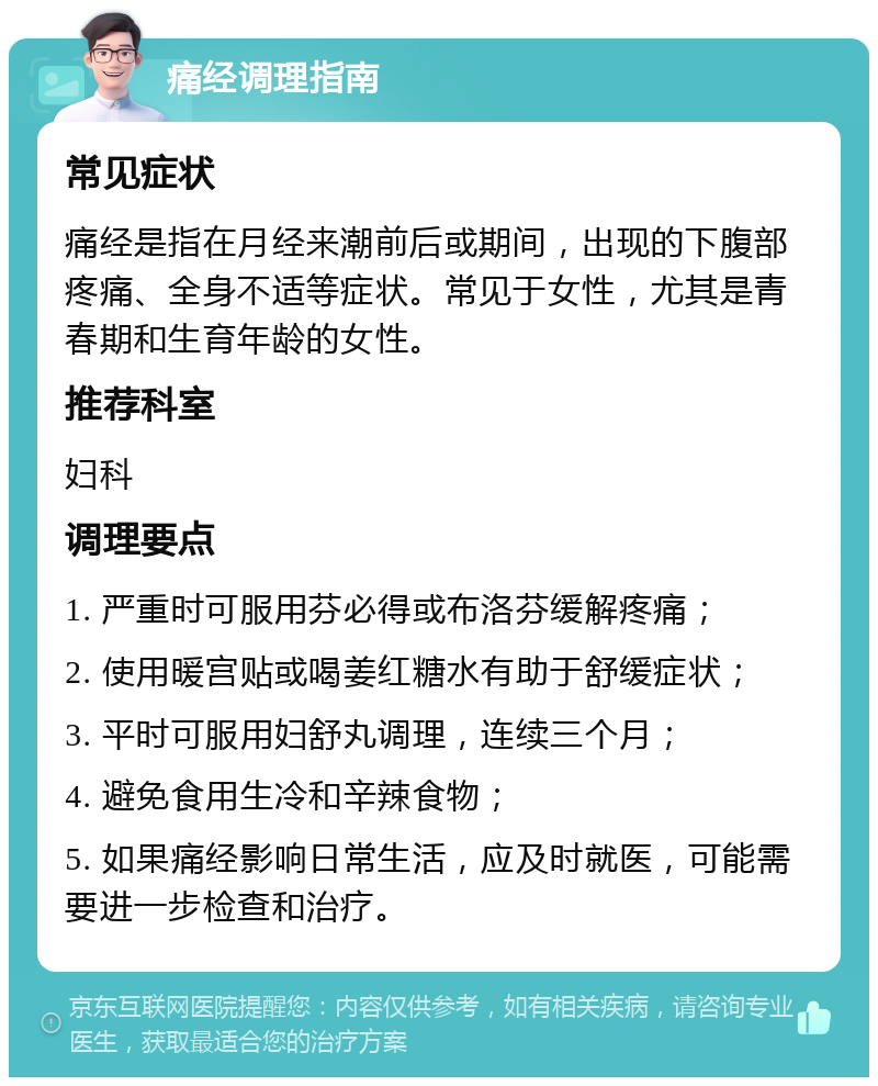 痛经调理指南 常见症状 痛经是指在月经来潮前后或期间，出现的下腹部疼痛、全身不适等症状。常见于女性，尤其是青春期和生育年龄的女性。 推荐科室 妇科 调理要点 1. 严重时可服用芬必得或布洛芬缓解疼痛； 2. 使用暖宫贴或喝姜红糖水有助于舒缓症状； 3. 平时可服用妇舒丸调理，连续三个月； 4. 避免食用生冷和辛辣食物； 5. 如果痛经影响日常生活，应及时就医，可能需要进一步检查和治疗。