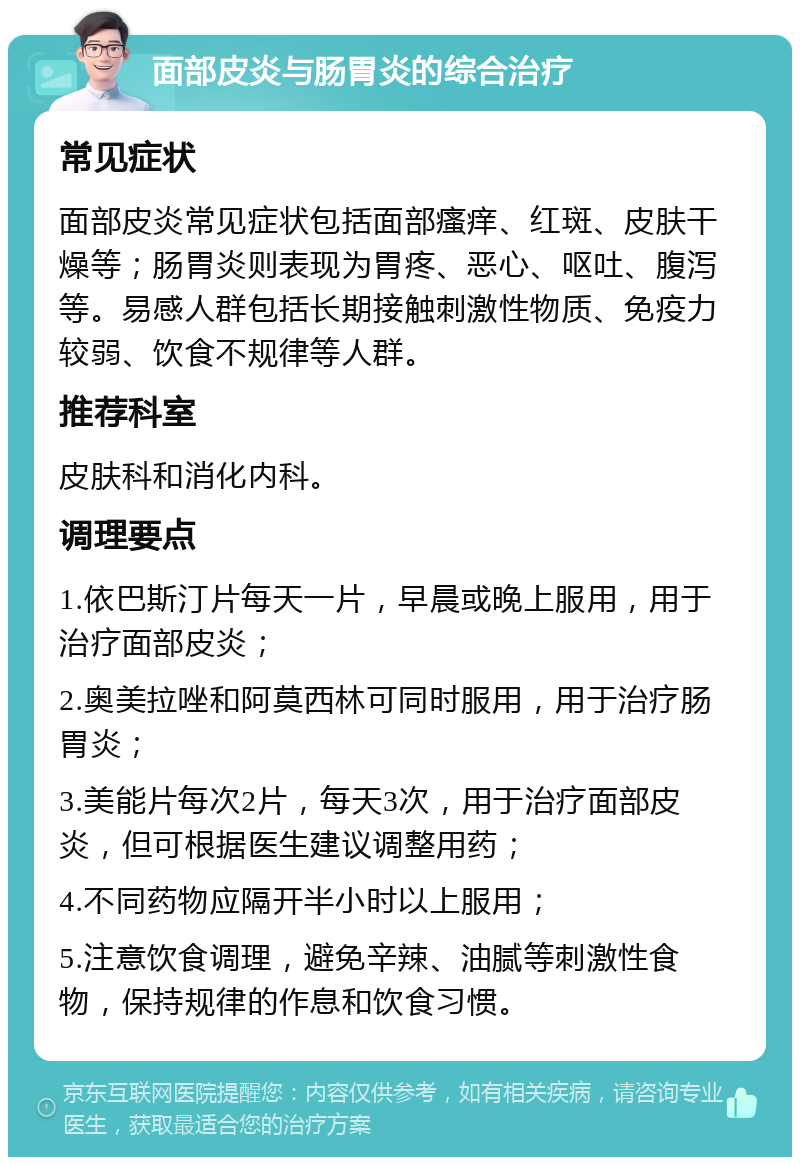 面部皮炎与肠胃炎的综合治疗 常见症状 面部皮炎常见症状包括面部瘙痒、红斑、皮肤干燥等；肠胃炎则表现为胃疼、恶心、呕吐、腹泻等。易感人群包括长期接触刺激性物质、免疫力较弱、饮食不规律等人群。 推荐科室 皮肤科和消化内科。 调理要点 1.依巴斯汀片每天一片，早晨或晚上服用，用于治疗面部皮炎； 2.奥美拉唑和阿莫西林可同时服用，用于治疗肠胃炎； 3.美能片每次2片，每天3次，用于治疗面部皮炎，但可根据医生建议调整用药； 4.不同药物应隔开半小时以上服用； 5.注意饮食调理，避免辛辣、油腻等刺激性食物，保持规律的作息和饮食习惯。