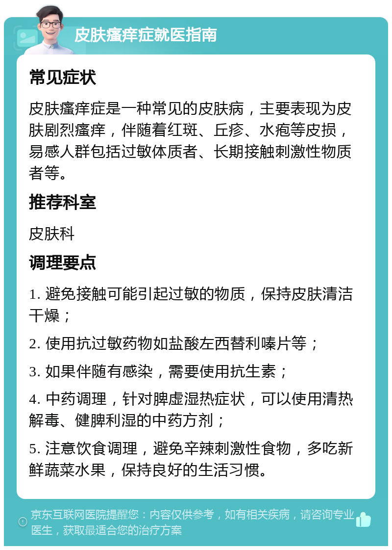 皮肤瘙痒症就医指南 常见症状 皮肤瘙痒症是一种常见的皮肤病，主要表现为皮肤剧烈瘙痒，伴随着红斑、丘疹、水疱等皮损，易感人群包括过敏体质者、长期接触刺激性物质者等。 推荐科室 皮肤科 调理要点 1. 避免接触可能引起过敏的物质，保持皮肤清洁干燥； 2. 使用抗过敏药物如盐酸左西替利嗪片等； 3. 如果伴随有感染，需要使用抗生素； 4. 中药调理，针对脾虚湿热症状，可以使用清热解毒、健脾利湿的中药方剂； 5. 注意饮食调理，避免辛辣刺激性食物，多吃新鲜蔬菜水果，保持良好的生活习惯。