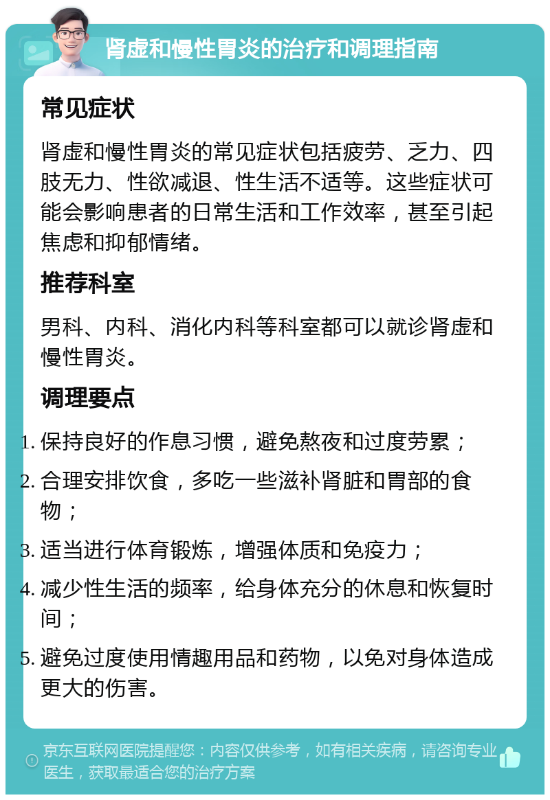 肾虚和慢性胃炎的治疗和调理指南 常见症状 肾虚和慢性胃炎的常见症状包括疲劳、乏力、四肢无力、性欲减退、性生活不适等。这些症状可能会影响患者的日常生活和工作效率，甚至引起焦虑和抑郁情绪。 推荐科室 男科、内科、消化内科等科室都可以就诊肾虚和慢性胃炎。 调理要点 保持良好的作息习惯，避免熬夜和过度劳累； 合理安排饮食，多吃一些滋补肾脏和胃部的食物； 适当进行体育锻炼，增强体质和免疫力； 减少性生活的频率，给身体充分的休息和恢复时间； 避免过度使用情趣用品和药物，以免对身体造成更大的伤害。