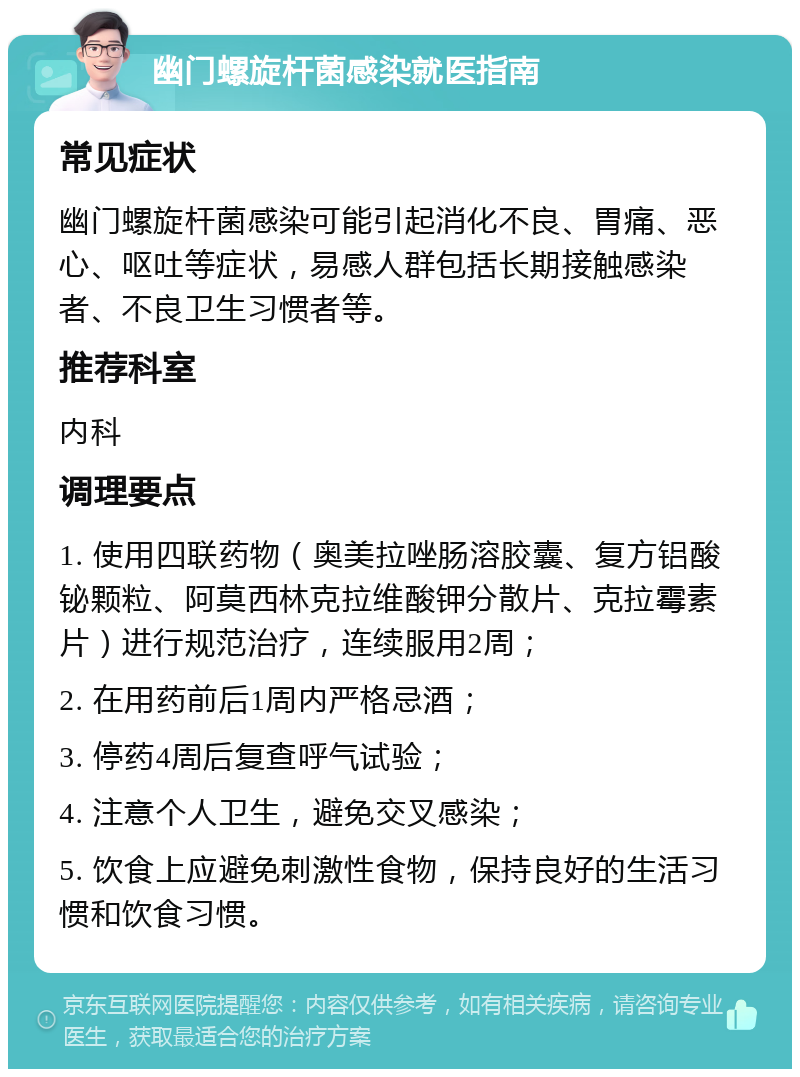 幽门螺旋杆菌感染就医指南 常见症状 幽门螺旋杆菌感染可能引起消化不良、胃痛、恶心、呕吐等症状，易感人群包括长期接触感染者、不良卫生习惯者等。 推荐科室 内科 调理要点 1. 使用四联药物（奥美拉唑肠溶胶囊、复方铝酸铋颗粒、阿莫西林克拉维酸钾分散片、克拉霉素片）进行规范治疗，连续服用2周； 2. 在用药前后1周内严格忌酒； 3. 停药4周后复查呼气试验； 4. 注意个人卫生，避免交叉感染； 5. 饮食上应避免刺激性食物，保持良好的生活习惯和饮食习惯。