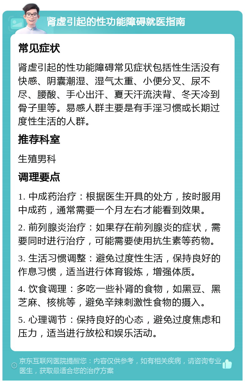 肾虚引起的性功能障碍就医指南 常见症状 肾虚引起的性功能障碍常见症状包括性生活没有快感、阴囊潮湿、湿气太重、小便分叉、尿不尽、腰酸、手心出汗、夏天汗流浃背、冬天冷到骨子里等。易感人群主要是有手淫习惯或长期过度性生活的人群。 推荐科室 生殖男科 调理要点 1. 中成药治疗：根据医生开具的处方，按时服用中成药，通常需要一个月左右才能看到效果。 2. 前列腺炎治疗：如果存在前列腺炎的症状，需要同时进行治疗，可能需要使用抗生素等药物。 3. 生活习惯调整：避免过度性生活，保持良好的作息习惯，适当进行体育锻炼，增强体质。 4. 饮食调理：多吃一些补肾的食物，如黑豆、黑芝麻、核桃等，避免辛辣刺激性食物的摄入。 5. 心理调节：保持良好的心态，避免过度焦虑和压力，适当进行放松和娱乐活动。