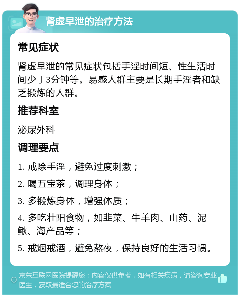 肾虚早泄的治疗方法 常见症状 肾虚早泄的常见症状包括手淫时间短、性生活时间少于3分钟等。易感人群主要是长期手淫者和缺乏锻炼的人群。 推荐科室 泌尿外科 调理要点 1. 戒除手淫，避免过度刺激； 2. 喝五宝茶，调理身体； 3. 多锻炼身体，增强体质； 4. 多吃壮阳食物，如韭菜、牛羊肉、山药、泥鳅、海产品等； 5. 戒烟戒酒，避免熬夜，保持良好的生活习惯。